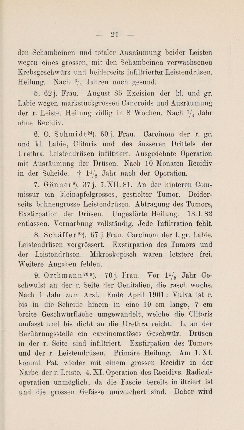 den Schambeinen und totaler Ausräumung beider Leisten wegen eines grossen, mit den Schambeinen verwachsenen Krebsgeschwürs und beiderseits infiltrierter Leistendrüsen. Heilung. Nach 3/4 Jahren noch gesund. 5. 62j. Frau. August 85 Excision der kl. und gr. Labie wegen markstückgrossen Cancroids und Ausräumung der r. Leiste. Heilung völlig in 8 Wochen. Nach 1/4 Jahr ohne Recidiv. 6. 0. Schmidt24). 60j. Frau. Carcinom der r. gr. und kl. Labie, Clitoris und des äusseren Drittels der Urethra, Leistendrüsen infiltriert. Ausgedehnte Operation mit Ausräumung der Drüsen. Nach 10 Monaten Recidiv in der Scheide, f l-1/2 Jahr nach der Operation. 7. Gönner9). 37 j. 7.XII. 81. An der hinteren Com- missur ein kleinapfelgrosses, gestielter Tumor. Beider¬ seits bohnengrosse Leistendrüsen. Abtragung des Tumors, Exstirpation der Drüsen. Ungestörte Heilung. 13.1.82 entlassen. Vernarbung vollständig. Jede Infiltration fehlt. 8. Schäffer23). 67 j.Frau. Carcinom der 1. gr. Labie. Leistendrüsen vergrössert. Exstirpation des Tumors und der Leistendrüsen. Mikroskopisch waren letztere frei. Weitere Angaben fehlen. 9. Orthmann20a). 70 j. Frau. Vor l4/2 Jahr Ge¬ schwulst an der r. Seite der Genitalien, die rasch wuchs. Nach 1 Jahr zum Arzt. Ende April 1901: Vulva ist r. bis in die Scheide hinein in eine 10 cm lange, 7 cm breite Geschwürfläche umgewandelt, welche die Clitoris umfasst und bis dicht an die Urethra reicht. L. an der Berührungsstelle ein carcinomatöses Geschwür. Drüsen in der r. Seite sind infiltriert. Exstirpation des Tumors und der r. Leistendrüsen. Primäre Heilung. Am l.XI. kommt Pat. wieder mit einem grossen Recidiv in der Narbe der r. Leiste. 4. XI. Operation des Recidivs. Radical- operation unmöglich, da die Fascie bereits infiltriert ist und die grossen Gefässe umwuchert sind. Daher wird