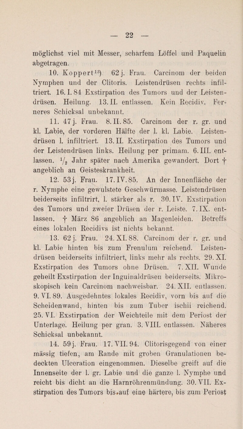 möglichst viel mit Messer, scharfem Löffel und Paquelin abgetragen. 10. Koppert13) 62j. Frau. Carcinom der beiden Nymphen und der Clitoris. Leistendrüsen rechts infil¬ triert. 16.1.84 Exstirpation des Tumors und der Leisten¬ drüsen. Heilung. 13.11. entlassen. Kein Recidiv. Fer¬ neres Schicksal unbekannt. 11. 47 j. Frau. 8. II. 85. Carcinom der r. gr. und kl. Labie, der vorderen Hälfte der 1. kl. Labie. Leisten¬ drüsen 1. infiltriert. 13.11. Exstirpation des Tumors und der Leistendrüsen links. Heilung per primam. 6. III. ent¬ lassen. y2 Jahr später nach Amerika gewandert. Dort f angeblich an Geisteskrankheit. 12. 53 j. Frau. 17. IV. 85. An der Innenfläche der r. Nymphe eine gewulstete Geschwürmasse. Leistendrüsen beiderseits infiltrirt, 1. stärker als r. 30. IV. Exstirpation des Tumors und zweier Drüsen der r. Leiste. 7. IX. ent¬ lassen. *j- März 86 angeblich an Magenleiden. Betreffs eines lokalen Recidivs ist nichts bekannt. 13. 62 j. Frau. 24. XI. 88. Carcinom der r. gr. und kl. Labie hinten bis zum Frenulum reichend. Leisten¬ drüsen beiderseits infiltriert, links mehr als rechts. 29. XI. Exstirpation des Tumors ohne Drüsen. 7. XII. Wunde geheilt Exstirpation der Inguinaldrüsen beiderseits. Mikro¬ skopisch kein Carcinom nachweisbar. 24. XII. entlassen. 9. VI. 89. Ausgedehntes lokales Recidiv, vorn bis auf die Scheidenwand, hinten bis zum Tuber iscliii reichend. 25. VI. Exstirpation der Weichteile mit dem Periost der Unterlage. Heilung per gran. 3. VIII. entlassen. Näheres Schicksal unbekannt. 14. 59 j. Frau. 17. VII. 94. Clitorisgegend von einer mässig tiefen, am Rande mit groben Granulationen be¬ deckten Ulceration eingenommen. Dieselbe greift auf die Innenseite der 1. gr. Labie und die ganze 1. Nymphe und reicht bis dicht an die Harnröhrenmündung. 30. VII. Ex¬ stirpation des Tumors bis »auf eine härtere, bis zum Periost