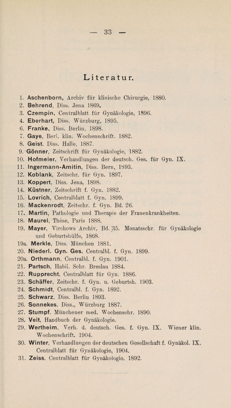 s Literatur. 1. Aschenborn, Archiv für klinische Chirurgie, 1880. 2. Behrend, Diss. Jena 1869. 3. Czempin, Centralblatt für Gynäkologie, 1896. 4. Eberhart, Diss. Würzburg, 1895. 6. Franke, Diss. Berlin. 1898. 7. Gaye, Ber!. klin. Wochenschrift. 1882. 8. Geist, Diss. Halle, 1887. 9. Gönner, Zeitschrift für Gynäkologie, 1882. 10. Hofmeier, Verhandlungen der deutsch. Ges. für Gyn. IX. 11. Ingermann-Amitin. Diss. Bern, 1893. 12. Koblank, Zeitschr. für Gyn. 1897. 13. Koppert, Diss. Jena, 1898. 14. Küstner, Zeitschrift f. Gyn. 1882. 15. Lovrich, Centralblatt f. Gyn. 1899. 16. Mackenrodt, Zeitschr. f. Gyn. Bd. 26. 17. Martin, Pathologie und Therapie der Frauenkrankheiten. 18. Maurel, These, Paris 1888. 19. Mayer, Virchows Archiv, Bd. 35. Monatsschr, für Gynäkologie und Geburtshülfe, 1868. 19a. Merkle, Diss. München 1881. 20. Niederl. Gyn. Ges. Centralbl. f. Gyn. 1899. 20a. Orthmann, Centralbl. f. Gyn. 1901. 21. Partsch, Habil. Sehr. Breslau 1884. 22. Rupprecht. Centralblatt für Gyn. 1886. 23. Schaffer, Zeitschr. f. Gyn. u. Geburtsh. 1903. 24. Schmidt, Centralbl. f. Gyn. 1892. 25. Schwarz. Diss. Berlin 1893. 26. Sonnekes, Diss., Wiirzburg 1887. 27. Stumpf. Münchener med. Wochenschr. 1890. 28. Veit, Handbuch der Gynäkologie. 29. Wertheim, Verb. d. deutsch. Ges. f. Gyn. IX. Wiener klin. Wochenschrift. 1904. 30. Winter, Verhandlungen der deutschen Gesellschaft f. Gynäkol. IX. Centralblatt für Gynäkologie, 1904. 31. Zeiss. Centralblatt für Gynäkologie. 1892.