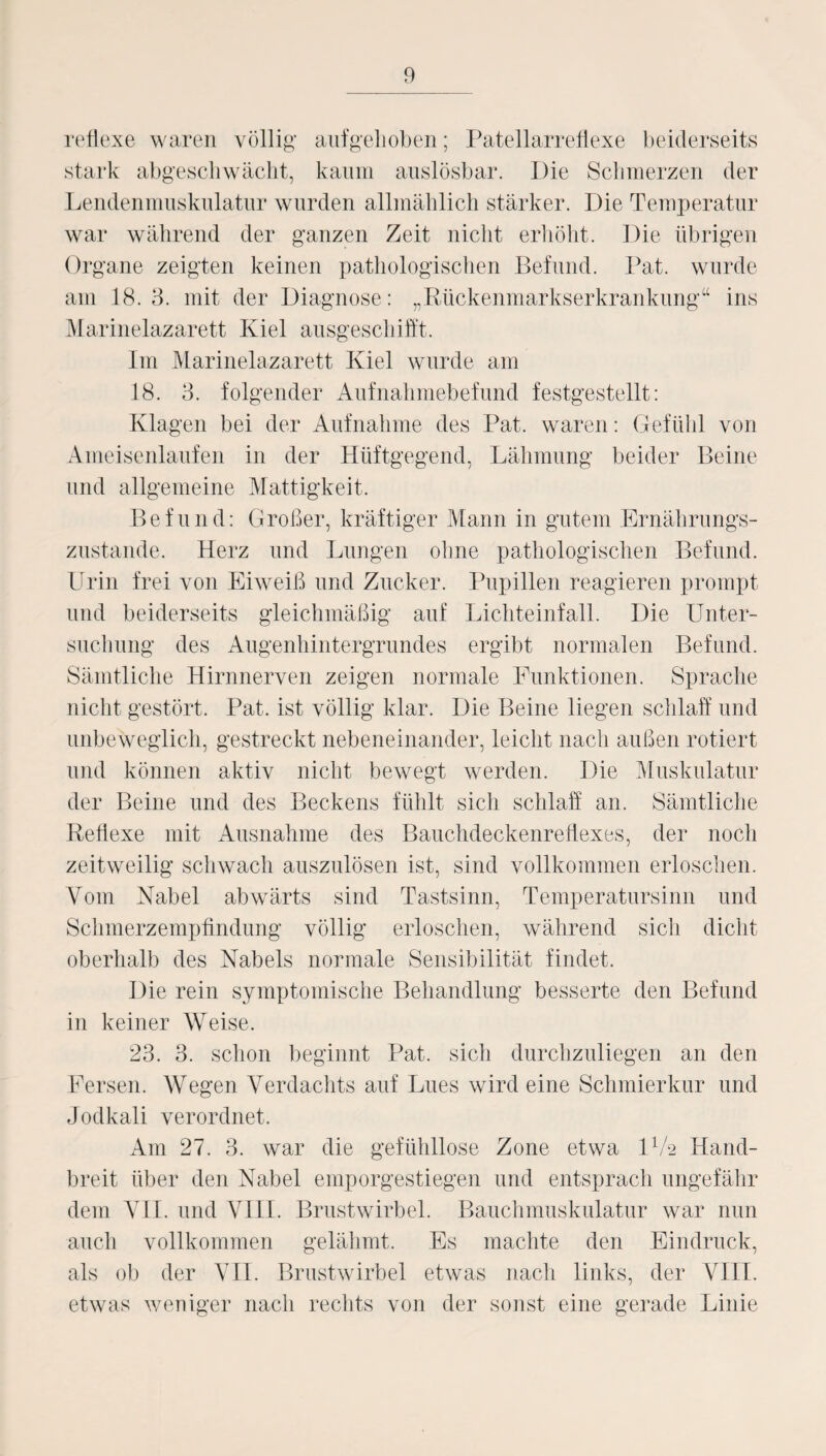 reflexe waren völlig' aufgehoben; Patellarreflexe beiderseits stark abgeschwächt, kaum auslösbar. Die Schmerzen der Lendenmuskulatur wurden allmählich stärker. Die Temperatur war während der ganzen Zeit nicht erhöht. Die übrigen Organe zeigten keinen pathologischen Befund. Bat. wurde am 18.3. mit der Diagnose: „Rückenmarkserkrankung“ ins Marinelazarett Kiel ausgeschifft. Im Marinelazarett Kiel wurde am 18. 3. folgender Aufnahmebefund festgestellt: Klagen bei der Aufnahme des Pat. waren: Gefühl von Ameisenlaufen in der Hüftgegend, Lähmung beider Beine und allgemeine Mattigkeit. Befund: Großer, kräftiger Mann in gutem Ernährungs¬ zustände. Herz und Lungen ohne pathologischen Befund. Urin frei von Eiweiß und Zucker. Pupillen reagieren prompt und beiderseits gleichmäßig auf Lichteinfall. Die Unter¬ suchung des Augenhintergrundes ergibt normalen Befund. Sämtliche Hirnnerven zeigen normale Funktionen. Sprache nicht gestört. Pat. ist völlig klar. Die Beine liegen schlaff und unbeweglich, gestreckt nebeneinander, leicht nach außen rotiert und können aktiv nicht bewegt werden. Die Muskulatur der Beine und des Beckens fühlt sich schlaff an. Sämtliche Reflexe mit Ausnahme des Bauchdeckenreflexes, der noch zeitweilig schwach auszulösen ist, sind vollkommen erloschen. Vom Nabel abwärts sind Tastsinn, Temperatursinn und Schmerzempfindung völlig erloschen, während sich dicht oberhalb des Nabels normale Sensibilität findet. Die rein symptomische Behandlung besserte den Befund in keiner Weise. 23. 3. schon beginnt Pat. sich durchzuliegen an den Fersen. Wegen Verdachts auf Lues wird eine Schmierkur und Jodkali verordnet. Am 27. 3. war die gefühllose Zone etwa DA Hand¬ breit über den Nabel emporgestiegen und entsprach ungefähr dem VII. und VIII. Brustwirbel. Bauchmuskulatur war nun auch vollkommen gelähmt. Es machte den Eindruck, als ob der VII. Brustwirbel etwas nach links, der VIII. etwas weniger nach rechts von der sonst eine gerade Linie