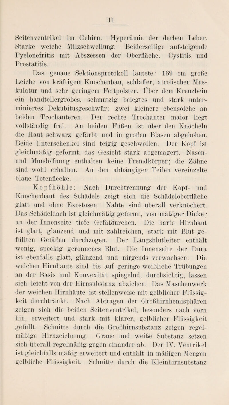 Seitenventrikel im Gehirn. Hyperämie der derben Leber. Starke weiche Milzschwellung. Beiderseitige aufsteigende Pyelonefritis mit Abszessen der Oberfläche. Cystitis und Prostatitis. Das genaue Sektionsprotokoll lautete: 169 cm große Leiche von kräftigem Knochenbau, schlaffer, atrofischer Mus¬ kulatur und sehr geringem Fettpolster. Über dem Kreuzbein ein handtellergroßes, schmutzig belegtes und stark unter¬ miniertes Dekubitusgeschwür; zwei kleinere ebensolche an beiden Trochanteren. Der rechte Trochanter maior liegt vollständig frei. An beiden Füßen ist über den Knöcheln die Haut schwarz gefärbt und in großen Blasen abgehoben. Beide Unterschenkel sind teigig geschwollen. Der Kopf ist gleichmäßig geformt, das Gesicht stark abgemagert. Nasen- und Mundöffnung enthalten keine Fremdkörper; die Zähne sind wohl erhalten. An den abhängigen Teilen vereinzelte blaue Totenflecke. Kopf höhle: Nach Durchtrennung der Kopf- und Knochenhaut des Schädels zeigt sich die Schädeloberfläche glatt und ohne Exostosen. Nähte sind überall verknöchert. Das Schädeldach ist gleichmäßig geformt, von mäßiger Dicke; an der Innenseite tiefe Gefäßfurchen. Die harte Hirnhaut ist glatt, glänzend und mit zahlreichen, stark mit Blut ge¬ füllten Gefäßen durchzogen. Der Längsblutleiter enthält wenig, speckig geronnenes Blut. Die Innenseite der Dura ist ebenfalls glatt, glänzend und nirgends verwachsen. Die weichen Hirnhäute sind bis auf geringe weißliche Trübungen an der Basis und Konvexität spiegelnd, durchsichtig, lassen sich leicht von der Hirnsubstanz abziehen. Das Maschen werk der weichen Hirnhäute ist stellenweise mit gelblicher Flüssig¬ keit durchtränkt. Nach Abtragen der Großhirnhemisphären zeigen sich die beiden Seitenventrikel, besonders nach vorn hin, erweitert und stark mit klarer, gelblicher Flüssigkeit gefüllt. Schnitte durch die Großhirnsubstanz zeigen regel¬ mäßige Hirnzeichnung. Graue und weiße Substanz setzen sich überall regelmäßig gegen einander ab. Der IV. Ventrikel ist gleichfalls mäßig erweitert und enthält in mäßigen Mengen gelbliche Flüssigkeit. Schnitte durch die Kleinhirnsubstanz