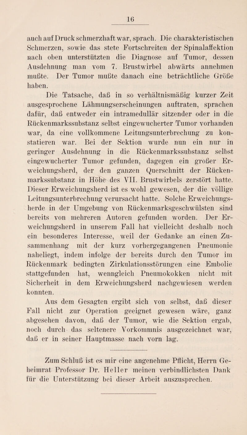 auch auf Druck schmerzhaft war, sprach. Die charakteristischen Schmerzen, sowie das stete Fortschreiten der Spinalaffektion nach oben unterstützten die Diagnose auf Tumor, dessen Ausdehnung man vom 7. Brustwirbel abwärts annehmen mußte. Der Tumor mußte danach eine beträchtliche Größe haben. Die Tatsache, daß in so verhältnismäßig kurzer Zeit ausgesprochene Lähmungserscheinungen auftraten, sprachen dafür, daß entweder ein intramedullär sitzender oder in die Rückenmarkssubstanz selbst eingewucherter Tumor vorhanden war, da eine vollkommene Leitungsunterbrechung zu kon¬ statieren war. Bei der Sektion wurde nun ein nur in geringer Ausdehnung in die Rückenmarkssubstanz selbst eingewucherter Tumor gefunden, dagegen ein großer Er¬ weichungsherd, der den ganzen Querschnitt der Rücken¬ markssubstanz in Höhe des VII. Brustwirbels zerstört hatte. Dieser Erweichungsherd ist es wohl gewesen, der die völlige Leitungsunterbrechung verursacht hatte. Solche Erweichungs¬ herde in der Umgebung von Rückenmarksgeschwülsten sind bereits von mehreren Autoren gefunden worden. Der Er¬ weichungsherd in unserem Fall hat vielleicht deshalb noch ein besonderes Interesse, weil der Gedanke an einen Zu¬ sammenhang mit der kurz vorhergegangenen Pneumonie naheliegt, indem infolge der bereits durch den Tumor im Rückenmark bedingten Zirkulationsstörungen eine Embolie stattgefunden hat, wenngleich Pneumokokken nicht mit Sicherheit in dem Erweichungsherd nachgewiesen werden konnten. Aus dem Gesagten ergibt sich von selbst, daß dieser Fall nicht zur Operation geeignet gewesen wäre, ganz abgesehen davon, daß der Tumor, wie die Sektion ergab, noch durch das seltenere Vorkommnis ausgezeichnet war, daß er in seiner Hauptmasse nach vorn lag. Zum Schluß ist es mir eine angenehme Pflicht, Herrn Ge¬ heimrat Professor Dr. Heller meinen verbindlichsten Dank für die Unterstützung bei dieser Arbeit auszusprechen.
