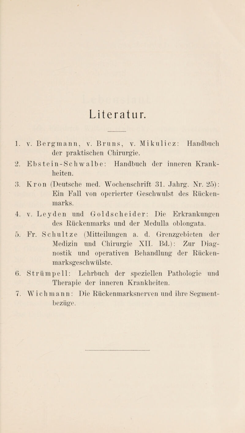 Literatur. 1. y. Bergmann, y. Bruns, v. Mikulicz: Handbucli der praktischen Chirurgie. 2. Ebstein-Schwalbe: Handbuch der inneren Krank¬ heiten. 3. Krön (Deutsche med. Wochenschrift 31. Jalirg. Nr. 25): Ein Eall von operierter Geschwulst des Rücken¬ marks. 4. v. Leyden und Goldscheider: Die Erkrankungen des Rückenmarks und der Medulla oblongata. 5. Er. Schult ze (Mitteilungen a. d. Grenzgebieten der Medizin und Chirurgie XII. Bd.): Zur Diag¬ nostik und operativen Behandlung der Rücken¬ marksgeschwülste. 6. Strümpell: Lehrbuch der speziellen Pathologie und Therapie der inneren Krankheiten. 7. Wichmann: Die Rückenmarksnerven und ihre Segment¬ bezüge.
