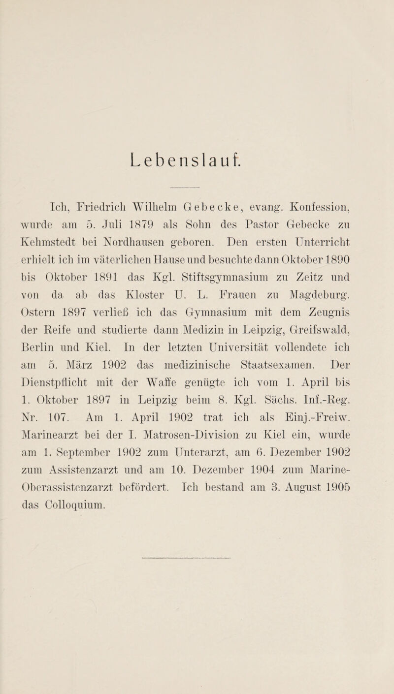 Lebenslauf. Ich, Friedrich Wilhelm Gehecke, evang. Konfession, wurde am 5. Juli 1879 als Sohn des Pastor Gehecke zu Kehmstedt bei Kordhausen gehören. Den ersten Unterricht erhielt ich im väterlichen Hause und besuchte dann Oktober 1890 bis Oktober 1891 das Kgl. Stiftsgymnasium zu Zeitz und von da ab das Kloster U. L. Frauen zu Magdeburg. Ostern 1897 verließ ich das Gymnasium mit dem Zeugnis der Reife und studierte dann Medizin in Leipzig, Greifswald, Berlin und Kiel. In der letzten Universität vollendete ich am 5. März 1902 das medizinische Staatsexamen. Der Dienstpflicht mit der Waffe genügte ich vom 1. April bis 1. Oktober 1897 in Leipzig beim 8. Kgl. Sächs. Inf.-Reg. Kr. 107. Am 1. April 1902 trat ich als Einj.-Freiw. Marinearzt bei der I. Matrosen-Division zu Kiel ein, wurde am 1. September 1902 zum Unterarzt, am 6. Dezember 1902 zum Assistenzarzt und am 10. Dezember 1904 zum Marine- Oberassistenzarzt befördert. Ich bestand am 3. August 1905 das Colloquium.