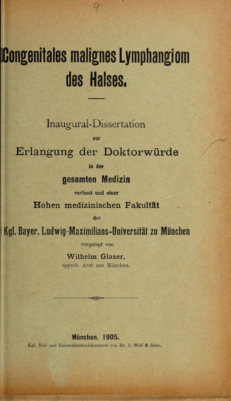 Congenitales malignes Lymphangiom des Halses, lnaugural-Dissertatiön zur Erlangung der Doktorwürde in der gesamten Medizin verfasst und einer Hohen medizinischen Fakultät der Kgl. Bayer. Ludwig-Maximilians-Dniversität zu München vorgelegt von Wilhelm Glaser, approb. Arzt aus München. -=3^j)C=- München, 1905. Kgl, Hof- und Universitätsbuchdruckerei von Dr. C. Wolf & Sohn,