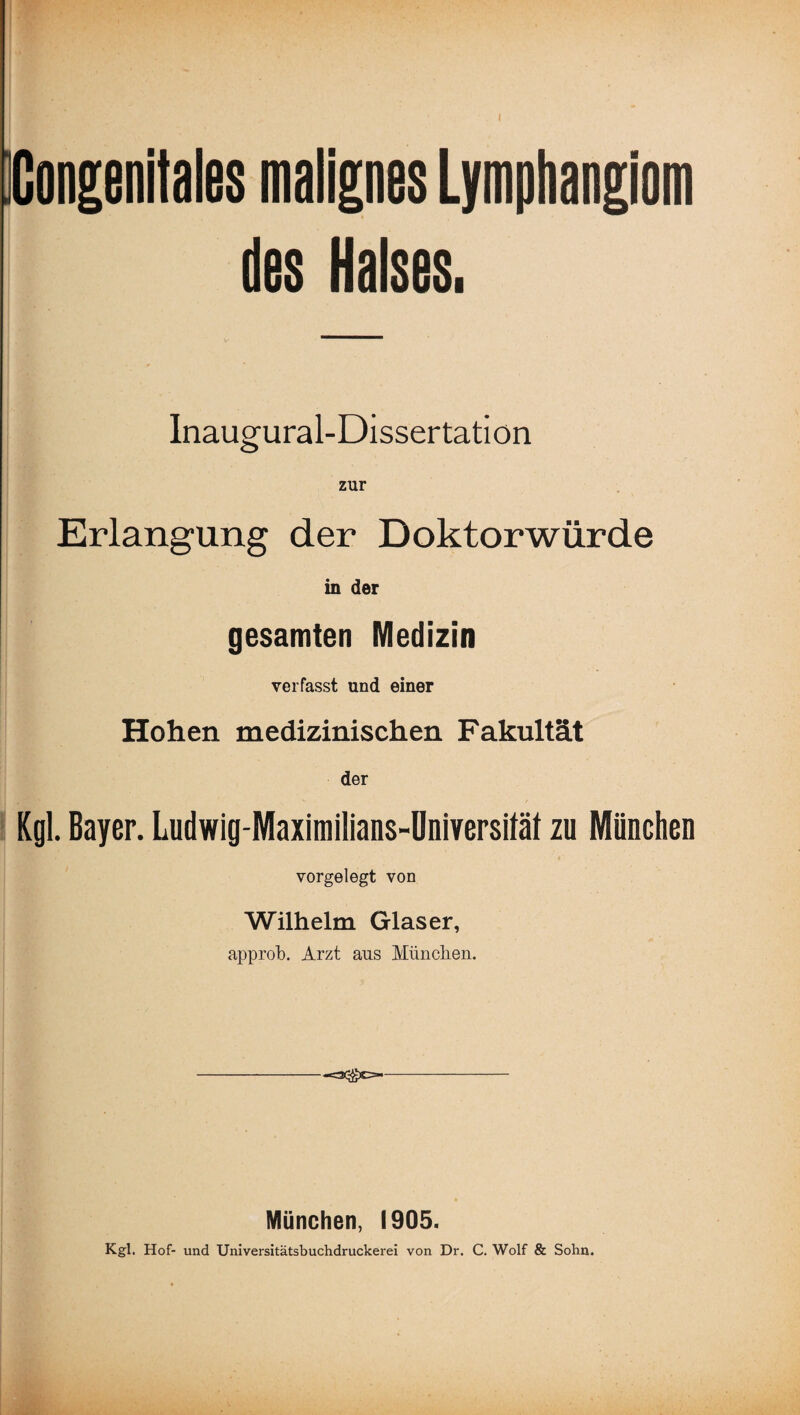 Kongenitales malignes Lymphangiom des Halses. Inaugural-Dissertatiön zur Erlangung der Doktorwürde in der gesamten Medizin verfasst und einer Hohen medizinischen Fakultät der Kgl. Bayer. Ludwig-Maximilians-Universität zu München vorgelegt von Wilhelm Glaser, approb. Arzt aus München. -=s®c=- München, 1905. Kgl. Hof- und Universitätsbuchdruckerei von Dr. C. Wolf & Sohn.