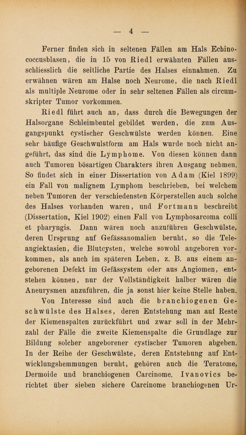 Ferner finden sich in seltenen Fällen am Hals Echino¬ coccusblasen, die in 15 von Riedl erwähnten Fällen aus¬ schliesslich die seitliche Partie des Halses einnahmen. Zu erwähnen wären am Halse noch Neurome, die nach Riedl als multiple Neurome oder in sehr seltenen Fällen als circum- skripter Tumor Vorkommen. Riedl führt auch an, dass durch die Bewegungen der Halsorgane Schleimbeutel gebildet werden, die zum Aus¬ gangspunkt cystischer Geschwülste werden können. Eine sehr häufige Geschwulstform am Hals wurde noch nicht an¬ geführt, das sind die Lymphome. Von diesen können dann auch Tumoren bösartigen Charakters ihren Ausgang nehmen. So findet sich in einer Dissertation von Adam (Kiel 1899) ein Fall von malignem Lymphom beschrieben, bei welchem neben Tumoren der verschiedensten Körperstellen auch solche des Halses vorhanden waren, und Fort mann beschreibt (Dissertation, Kiel 1902) einen Fall von Lymphosarcoma colli et pharyngis. Dann wären noch anzuführen Geschwülste, deren Ursprung auf Gefässanomalien beruht, so die Tele¬ angiektasien, die Blutcysten, welche sowohl angeboren Vor¬ kommen, als auch im späteren Leben, z. B. aus einem an¬ geborenen Defekt im Gefässystem oder aus Angiomen, ent¬ stehen können, nur der Vollständigkeit halber wären die Aneurysmen anzuführen, die ja sonst hier keine Stelle haben. Von Interesse sind auch die branchiogenen Ge¬ schwülste des Halses, deren Entstehung man auf Reste der Kiemenspalten zurückführt und zwar soll in der Mehr¬ zahl der Fälle die zweite Kiemenspalte die Grundlage zur Bildung solcher angeborener cystischer Tumoren abgeben. In der Reihe der Geschwülste, deren Entstehung auf Ent¬ wicklungshemmungen beruht, gehören auch die Teratome, Dermoide und branchiogenen Carcinome. Ivanovics be¬ richtet über sieben sichere Carcinome branchiogenen Ur-