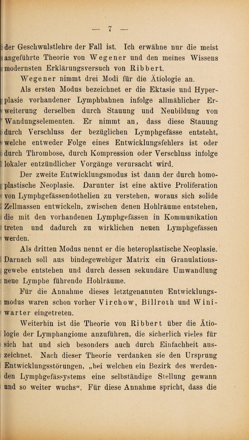 :i der Geschwulstlehre der Fall ist. Ich erwähne nur die meist sangeführte Theorie von Wegener und den meines Wissens lmodernsten Erklärungsversuch von Ribbert. Wegener nimmt drei Modi für die Ätiologie an. Als ersten Modus bezeichnet er die Ektasie und Hyper¬ plasie vorhandener Lymphbahnen infolge allmählicher Er¬ weiterung derselben durch Stauung und Neubildung von Wandungselementen. Er nimmt an, dass diese Stauung idurch Verschluss der bezüglichen Lymphgefässe entsteht, welche entweder Folge eines Entwicklungsfehlers ist oder durch Thrombose, durch Kompression oder Verschluss infolge lokaler entzündlicher Vorgänge verursacht wird. Der zweite Entwicklungsmodus ist dann der durch homo- l plastische Neoplasie. Darunter ist eine aktive Proliferation von Lymphgefässendothelien zu verstehen, woraus sich solide Zellmassen entwickeln, zwischen denen Hohlräume entstehen, die mit den vorhandenen Lymphgefässen in Kommunikation treten und dadurch zu wirklichen neuen Lymphgefässen werden. Als dritten Modus nennt er die heteroplastische Neoplasie. Darnach soll aus bindegewebiger Matrix ein Granulations¬ gewebe entstehen und durch dessen sekundäre Umwandlung il neue Lymphe führende Hohlräume. Für die Annahme dieses letztgenannten Entwicklungs¬ modus waren schon vorher Virchow, ßillroth und Wini- warter eingetreten. Weiterhin ist die Theorie von Ribbert über die Ätio¬ logie der Lymphangiome anzuführen, die sicherlich vieles für sich hat und sich besonders auch durch Einfachheit aus¬ zeichnet. Nach dieser Theorie verdanken sie den Ursprung Entwicklungsstörungen, „bei welchen ein Bezirk des werden¬ den Lymphgefässystems eine selbständige Stellung gewann und so weiter wuchs“. Für diese Annahme spricht, dass die