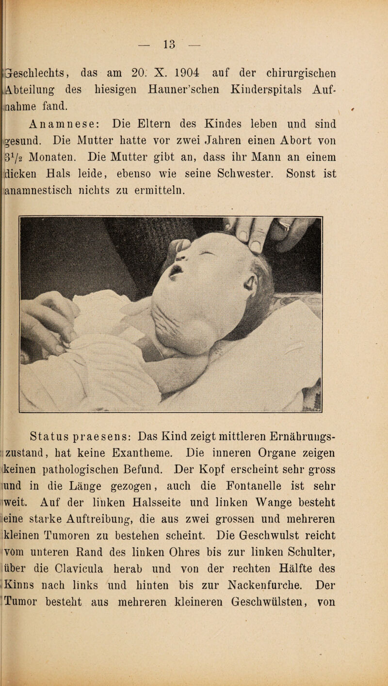 IiGescklechts, das am 20. X. 1904 auf der chirurgischen Abteilung des hiesigen Hauner’schen Kinderspitals Auf¬ nahme fand. Anamnese: Die Eltern des Kindes leben und sind gesund. Die Mutter hatte vor zwei Jahren einen Abort von S31/2 Monaten. Die Mutter gibt an, dass ihr Mann an einem dicken Hals leide, ebenso wie seine Schwester. Sonst ist anamnestisch nichts zu ermitteln. Status praesens: Das Kind zeigt mittleren Ernährungs¬ zustand, hat keine Exantheme. Die inneren Organe zeigen keinen pathologischen Befund. Der Kopf erscheint sehr gross und in die Länge gezogen, auch die Fontanelle ist sehr weit. Auf der linken Halsseite und linken Wange besteht eine starke Auftreibung, die aus zwei grossen und mehreren kleinen Tumoren zu bestehen scheint. Die Geschwulst reicht vom unteren Rand des linken Ohres bis zur linken Schulter, über die Clavicula herab und von der rechten Hälfte des Kinns nach links und hinten bis zur Nackenfurche. Der 'Tumor besteht aus mehreren kleineren Geschwülsten, von