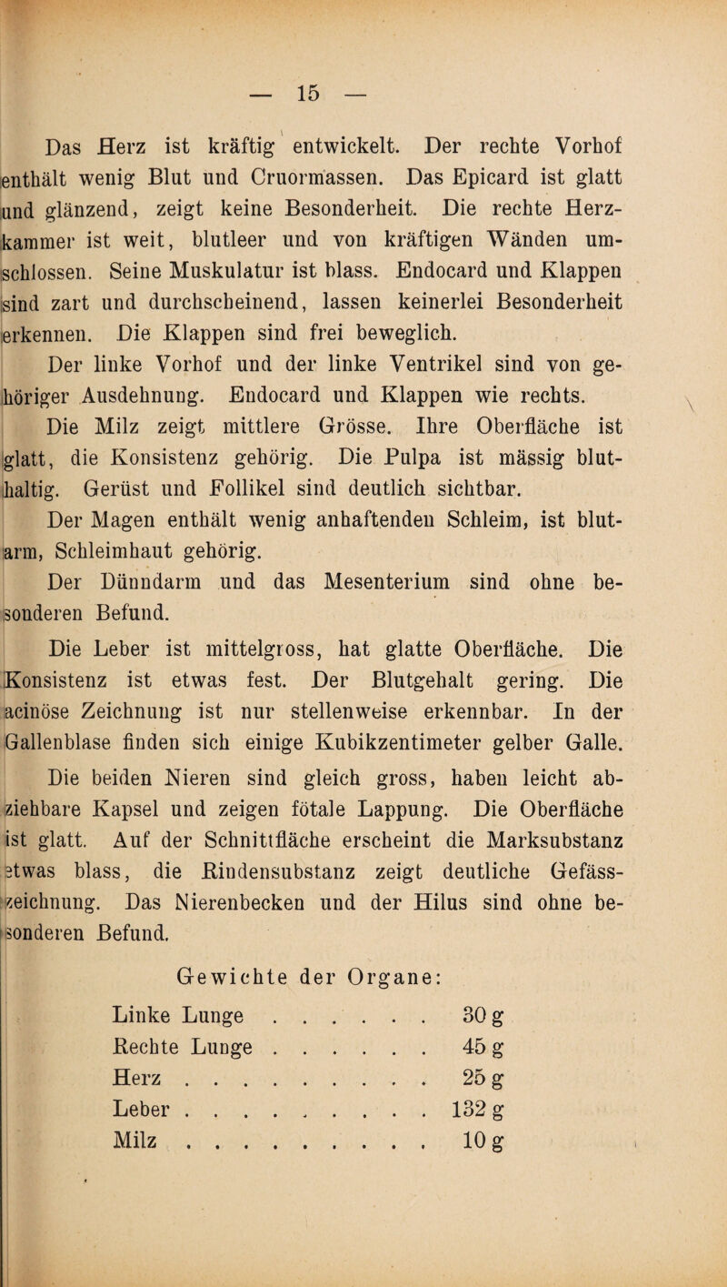 Das Herz ist kräftig entwickelt. Der rechte Vorhof enthält wenig Blut und Cruormassen. Das Epicard ist glatt und glänzend, zeigt keine Besonderheit. Die rechte Herz¬ kammer ist weit, blutleer und von kräftigen Wänden um¬ schlossen. Seine Muskulatur ist blass. Endocard und Klappen sind zart und durchscheinend, lassen keinerlei Besonderheit erkennen. Die Klappen sind frei beweglich. Der linke Vorhof und der linke Ventrikel sind von ge¬ höriger Ausdehnung. Endocard und Klappen wie rechts. Die Milz zeigt mittlere Grösse. Ihre Oberfläche ist glatt, die Konsistenz gehörig. Die Pulpa ist mässig blut¬ haltig. Gerüst und Follikel sind deutlich sichtbar. Der Magen enthält wenig anhaftenden Schleim, ist blut¬ arm, Schleimhaut gehörig. Der Dünndarm und das Mesenterium sind ohne be¬ sonderen Befund. Die Leber ist mittelgross, hat glatte Oberfläche. Die Konsistenz ist etwas fest. Der Blutgehalt gering. Die acinöse Zeichnung ist nur stellenweise erkennbar. In der Gallenblase finden sich einige Kubikzentimeter gelber Galle. Die beiden Nieren sind gleich gross, haben leicht ab¬ ziehbare Kapsel und zeigen fötale Lappung. Die Oberfläche ist glatt. Auf der Schnittfläche erscheint die Marksubstanz etwas blass, die Bindensubstanz zeigt deutliche Gefäss- zeichnung. Das Nierenbecken und der Hilus sind ohne be- fsonderen Befund. Gewichte der Organe: Linke Lunge .30 g Rechte Lunge . .45 g Herz .... .25 g Leber .... .132 g Milz .... .10 g