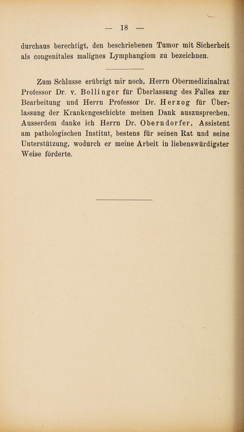 durchaus berechtigt, den beschriebenen Tumor mit Sicherheit als congenitales malignes Lymphangiom zu bezeichnen. Zum Schlüsse erübrigt mir noch, Herrn Obermedizinalrat Professor Dr. v. Bollinger für Überlassung des Falles zur Bearbeitung und Herrn Professor Dr. Herzog für Über¬ lassung der Krankengeschichte meinen Dank auszusprechen. Ausserdem danke ich Herrn Dr. Oberndorfer, Assistent am pathologischen Institut, bestens für seinen Rat und seine Unterstützung, wodurch er meine Arbeit in liebenswürdigster Weise förderte.