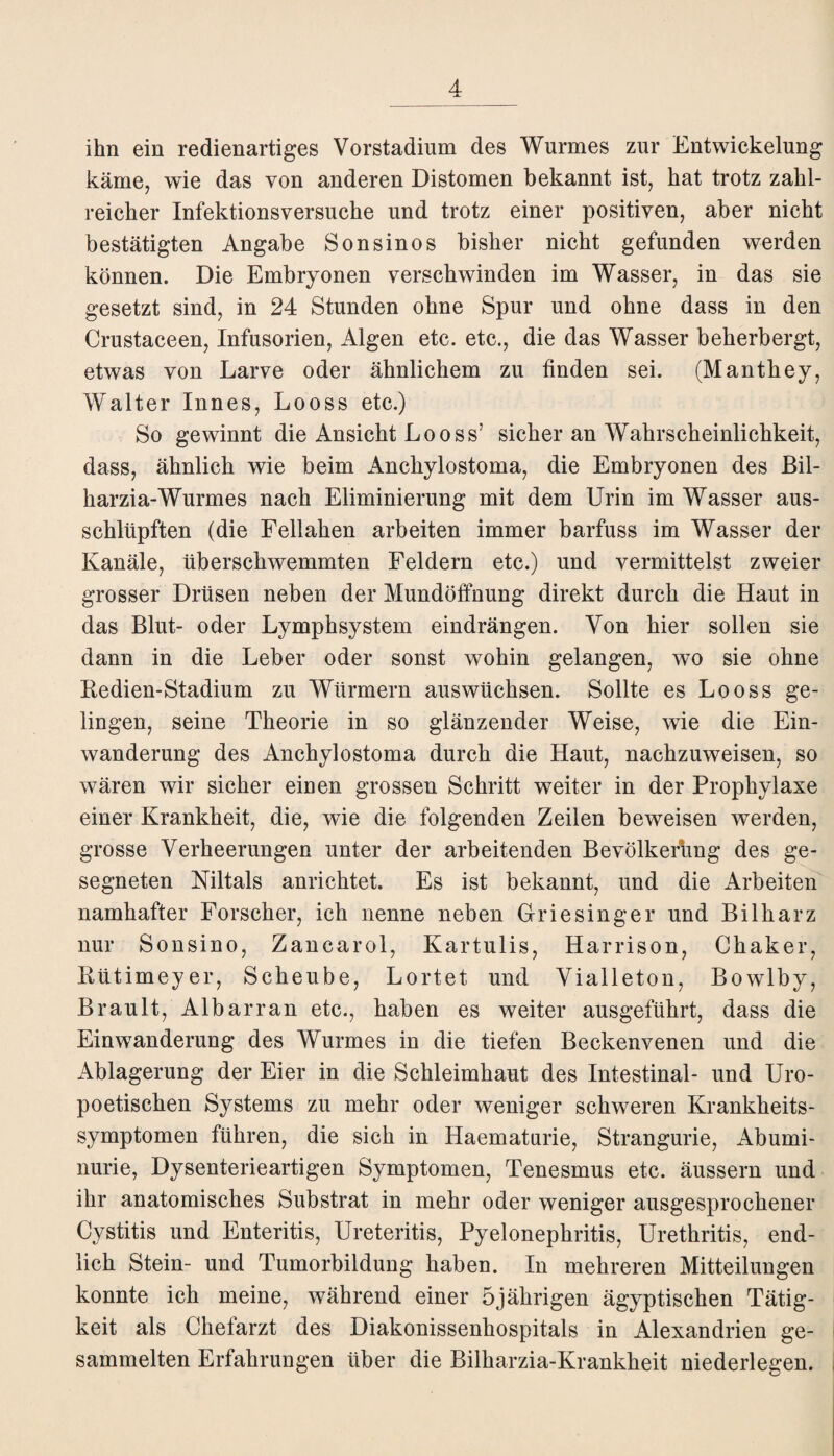 ihn ein redienartiges Vorstadium des Wurmes zur Entwickelung käme, wie das von anderen Distomen bekannt ist, hat trotz zahl¬ reicher Infektionsversuche und trotz einer positiven, aber nicht bestätigten Angabe Sonsinos bisher nicht gefunden werden können. Die Embryonen verschwinden im Wasser, in das sie gesetzt sind, in 24 Stunden ohne Spur und ohne dass in den Crustaceen, Infusorien, Algen etc. etc., die das Wasser beherbergt, etwas von Larve oder ähnlichem zu finden sei. (Manthey, Walter Innes, Looss etc.) So gewinnt die Ansicht Looss’ sicher an Wahrscheinlichkeit, dass, ähnlich wie beim Anchylostoma, die Embryonen des Bil- harzia-Wurmes nach Eliminierung mit dem Urin im Wasser aus¬ schlüpften (die Feliahen arbeiten immer barfuss im Wasser der Kanäle, überschwemmten Feldern etc.) und vermittelst zweier grosser Drüsen neben der Mundöffnung direkt durch die Haut in das Blut- oder Lymphsystem eindrängen. Von hier sollen sie dann in die Leber oder sonst wohin gelangen, wo sie ohne Redien-Stadium zu Würmern auswüchsen. Sollte es Looss ge¬ lingen, seine Theorie in so glänzender Weise, wie die Ein¬ wanderung des Anchylostoma durch die Haut, nachzuweisen, so wären wir sicher einen grossen Schritt weiter in der Prophylaxe einer Krankheit, die, wie die folgenden Zeilen beweisen werden, grosse Verheerungen unter der arbeitenden Bevölkerung des ge¬ segneten Niltals anrichtet. Es ist bekannt, und die Arbeiten namhafter Forscher, ich nenne neben Griesinger und Bilharz nur Sonsino, Zancarol, Kartulis, Harrison, Chaker, Rütimeyer, Scheube, Lortet und Vialleton, Bowlby, Brault, Albarran etc., haben es weiter ausgeführt, dass die Einwanderung des Wurmes in die tiefen Beckenvenen und die Ablagerung der Eier in die Schleimhaut des Intestinal- und Uro- poetischen Systems zu mehr oder weniger schweren Krankheits¬ symptomen führen, die sich in Haematurie, Strangurie, Abumi- nurie, Dysenterieartigen Symptomen, Tenesmus etc. äussern und ihr anatomisches Substrat in mehr oder weniger ausgesprochener Cystitis und Enteritis, Ureteritis, Pyelonephritis, Urethritis, end¬ lich Stein- und Tumorbildung haben. In mehreren Mitteilungen konnte ich meine, während einer 5jährigen ägyptischen Tätig¬ keit als Chefarzt des Diakonissenhospitals in Alexandrien ge¬ sammelten Erfahrungen über die Bilharzia-Krankheit niederlegen.