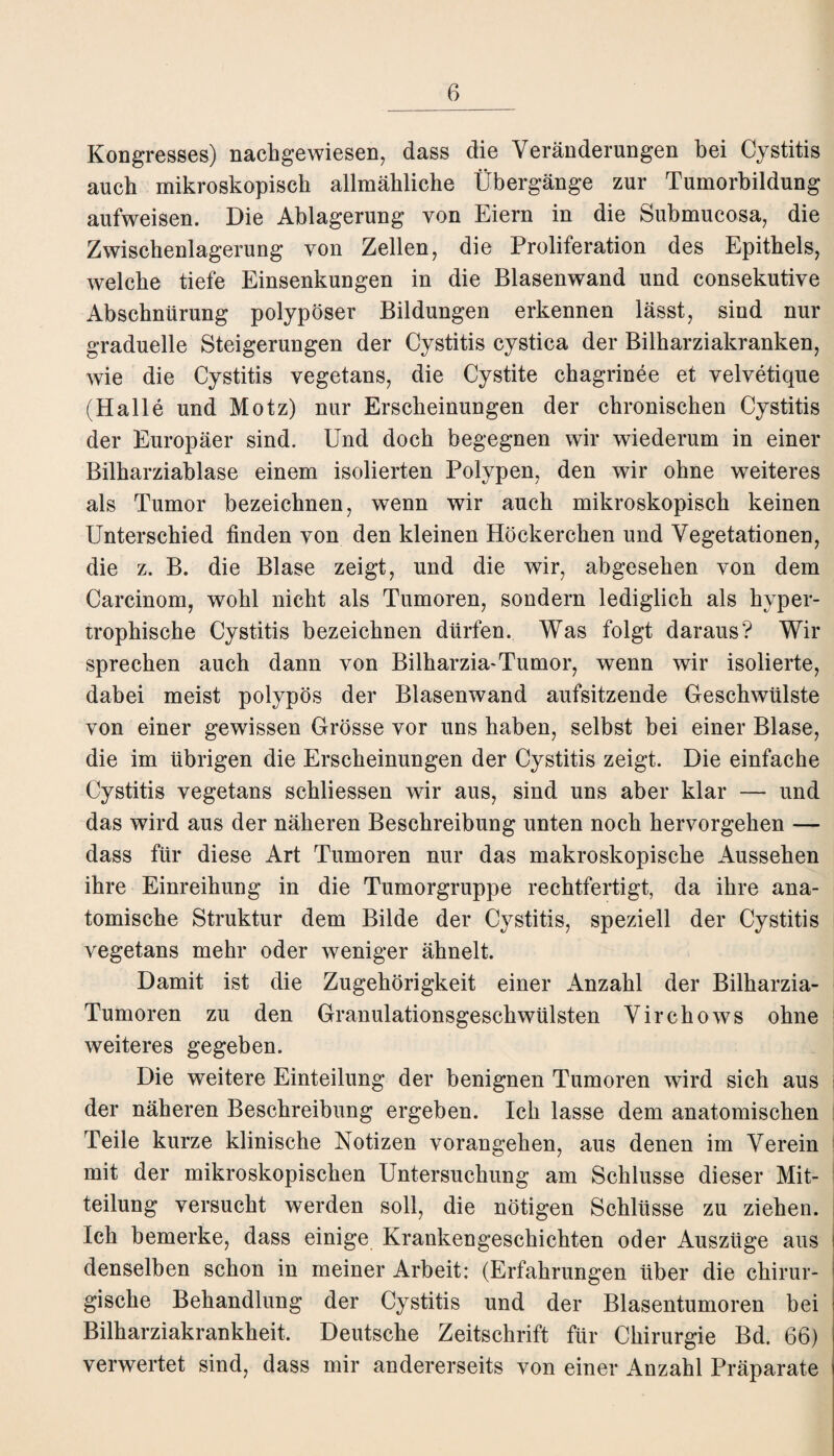 Kongresses) nachgewiesen, dass die Veränderungen bei Cystitis auch mikroskopisch allmähliche Übergänge zur Tumorbildung aufweisen. Die Ablagerung von Eiern in die Submucosa, die Zwischenlagerung von Zellen, die Proliferation des Epithels, welche tiefe Einsenkungen in die Blasenwand und consekutive Abschnürung polypöser Bildungen erkennen lässt, sind nur graduelle Steigerungen der Cystitis cystica der Bilharziakranken, wie die Cystitis vegetans, die Cystite chagrinee et velvetique (Halle und Motz) nur Erscheinungen der chronischen Cystitis der Europäer sind. Und doch begegnen wir wiederum in einer Bilharziablase einem isolierten Polypen, den wir ohne weiteres als Tumor bezeichnen, wenn wir auch mikroskopisch keinen Unterschied finden von den kleinen Höckerchen und Vegetationen, die z. B. die Blase zeigt, und die wir, abgesehen von dem Carcinom, wohl nicht als Tumoren, sondern lediglich als hyper¬ trophische Cystitis bezeichnen dürfen. Was folgt daraus? Wir sprechen auch dann von Bilharzia-Tumor, wenn wir isolierte, dabei meist polypös der Blasenwand aufsitzende Geschwülste von einer gewissen Grösse vor uns haben, selbst bei einer Blase, die im übrigen die Erscheinungen der Cystitis zeigt. Die einfache Cystitis vegetans schliessen wir aus, sind uns aber klar — und das wird aus der näheren Beschreibung unten noch hervorgehen — dass für diese Art Tumoren nur das makroskopische Aussehen ihre Einreihung in die Tumorgruppe rechtfertigt, da ihre ana¬ tomische Struktur dem Bilde der Cystitis, speziell der Cystitis vegetans mehr oder weniger ähnelt. Damit ist die Zugehörigkeit einer Anzahl der Bilharzia- Tumoren zu den Granulationsgeschwülsten Virchows ohne weiteres gegeben. Die weitere Einteilung der benignen Tumoren wird sich aus der näheren Beschreibung ergeben. Ich lasse dem anatomischen Teile kurze klinische Notizen vorangehen, aus denen im Verein j mit der mikroskopischen Untersuchung am Schlüsse dieser Mit¬ teilung versucht werden soll, die nötigen Schlüsse zu ziehen. Ich bemerke, dass einige Krankengeschichten oder Auszüge aus denselben schon in meiner Arbeit: (Erfahrungen über die chirur¬ gische Behandlung der Cystitis und der Blasentumoren bei Bilharziakrankheit. Deutsche Zeitschrift für Chirurgie Bd. 66) verwertet sind, dass mir andererseits von einer Anzahl Präparate