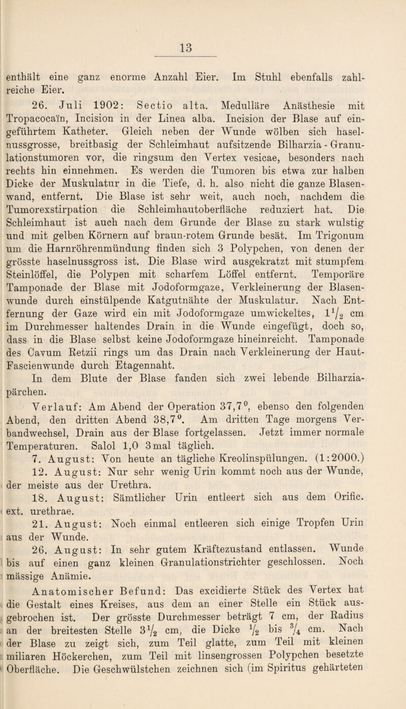 enthält eine ganz enorme Anzahl Eier. Im Stuhl ebenfalls zahl¬ reiche Eier. 26. Juli 1902: Sectio alta. Medulläre Anästhesie mit Tropacocain, Incision in der Linea alba. Incision der Blase auf ein¬ geführtem Katheter. Gleich neben der Wunde wölben sich hasel¬ nussgrosse, breitbasig der Schleimhaut aufsitzende Bilharzia - Granu¬ lationstumoren vor, die ringsum den Vertex vesicae, besonders nach rechts hin einnehmen. Es werden die Tumoren bis etwa zur halben Dicke der Muskulatur in die Tiefe, d. h. also nicht die ganze Blasen¬ wand, entfernt. Die Blase ist sehr weit, auch noch, nachdem die Tumorexstirpation die Schleimhautoberfläche reduziert hat. Die Schleimhaut ist auch nach dem Grunde der Blase zu stark wulstig und mit gelben Körnern auf braun-rotem Grunde besät. Im Trigonum um die Harnröhrenmündung finden sich 3 Polypehen, von denen der grösste haselnussgross ist. Die Blase wird ausgekratzt mit stumpfem Steinlöffel, die Polypen mit scharfem Löffel entfernt. Temporäre Tamponade der Blase mit Jodoformgaze, Verkleinerung der Blasen¬ wunde durch einstülpende Katgutnähte der Muskulatur. Nach Ent¬ fernung der Gaze wird ein mit Jodoformgaze umwickeltes, l1/2 cm im Durchmesser haltendes Drain in die Wunde eingefügt, doch so, dass in die Blase selbst keine Jodoformgaze hineinreicht. Tamponade des Cavum Retzii rings um das Drain nach Verkleinerung der Haut- Fascienwunde durch Etagennaht. In dem Blute der Blase fanden sich zwei lebende Bilharzia- pärchen. Verlauf: Am Abend der Operation 37,7°, ebenso den folgenden Abend, den dritten Abend 38,7°. Am dritten Tage morgens Ver¬ bandwechsel, Drain aus der Blase fortgelassen. Jetzt immer normale Temperaturen. Salol 1,0 3 mal täglich. 7. August: Von heute an tägliche Kreolinspülungen. (1:2000.) 12. August: Kur sehr wenig Urin kommt noch aus der Wunde, der meiste aus der Urethra. 18. August: Sämtlicher Urin entleert sich aus dem Orific. ext. urethrae. 21. August: Noch einmal entleeren sich einige Tropfen Urin aus der Wunde. 26. August: In sehr gutem Kräftezustand entlassen. Wunde bis auf einen ganz kleinen Granulationstrichter geschlossen. Noch mässige Anämie. Anatomischer Befund: Das excidierte Stück des Vertex hat die Gestalt eines Kreises, aus dem an einer Stelle ein Stück aus¬ gebrochen ist. Der grösste Durchmesser beträgt 7 cm, der Radius an der breitesten Stelle 31/2 cm, die Dicke 1j2 bis 3/4 cm. Nach der Blase zu zeigt sich, zum Teil glatte, zum Teil mit kleinen miliaren Höckerchen, zum Teil mit linsengrossen Polypehen besetzte Oberfläche. Die Geschwülstchen zeichnen sich (im Spiritus gehärteten