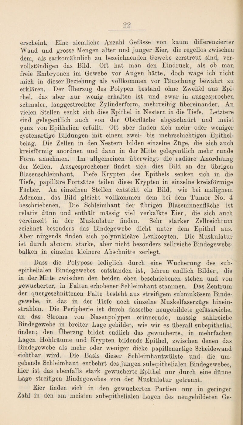 erscheint. Eine ziemliche Anzahl Gefässe von kaum differenzierter Wand und grosse Mengen alter und junger Eier, die regellos zwischen dem, als sarkomähnlich zu bezeichnenden Gewebe zerstreut sind, ver¬ vollständigen das Bild. Oft hat man den Eindruck, als ob man freie Embryonen im Gewebe vor Augen hätte, doch wage ich nicht mich in dieser Beziehung als vollkommen vor Täuschung bewahrt zu erklären. Der Überzug des Polypen bestand ohne Zweifel aus Epi¬ thel, das aber nur wenig erhalten ist und zwar in ausgesprochen schmaler, langgestreckter Zylinderform, mehrreihig übereinander. An vielen Stellen senkt sich dies Epithel in Nestern in die Tiefe. Letztere sind gelegentlich auch von der Oberfläche abgeschnürt und meist ganz von Epithelien erfüllt. Oft aber finden sich mehr oder weniger cystenartige Bildungen mit einem zwei- bis mehrschichtigen Epithel¬ belag. Die Zellen in den Nestern bilden einzelne Züge, die sich auch kreisförmig anordnen und dann in der Mitte gelegentlich mehr runde Form annehmen. Im allgemeinen überwiegt die radiäre Anordnung der Zellen. Ausgesprochener findet sich dies Bild an der übrigen Blasenschleimhaut. Tiefe Krypten des Epithels senken sich in die Tiefe, papilläre Fortsätze teilen diese Krypten in einzelne kreisförmige Fächer. An einzelnen Stellen entsteht ein Bild, wie bei malignem Adenom, das Bild gleicht vollkommen dem bei dem Tumor No. 4 beschriebenen. Die Schleimhaut der übrigen Blaseninnenfläche ist relativ dünn und enthält massig viel verkalkte Eier, die sich auch vereinzelt in der Muskulatur finden. Sehr starker Zellreichtum zeichnet besonders das Bindegewebe dicht unter dem Epithel aus. Aber nirgends finden sich polynukleäre Leukocyten. Die Muskulatur ist durch abnorm starke, aber nicht besonders zellreiche Bindegewebs- balken in einzelne kleinere Abschnitte zerlegt. Dass die Polypose lediglich durch eine Wucherung des sub¬ epithelialen Bindegewebes entstanden ist, lehren endlich Bilder, die in der Mitte zwischen den beiden eben beschriebenen stehen und von gewucherter, in Falten erhobener Schleimhaut stammen. Das Zentrum der quergeschnittenen Falte besteht aus streifigem submukösem Binde¬ gewebe, in das in der Tiefe noch einzelne Muskelfaserzüge hinein¬ strahlen. Die Peripherie ist durch dasselbe neugebildete gefässreiche, an das Stroma von Nasenpolypen erinnernde, mässig zahlreiche Bindegewebe in breiter Lage gebildet, wie wir es überall subepithelial finden; den Überzug bildet endlich das gewucherte, in mehrfachen Lagen Hohlräume und Krypten bildende Epithel, zwischen denen das Bindegewebe als mehr oder weniger dicke papillenartige Scheidewand sichtbar wird. Die Basis dieser Schleimhautwülste und die um¬ gebende Schleimhaut entbehrt des jungen subepithelialen Bindegewebes, hier ist das ebenfalls stark gewucherte Epithel nur durch eine dünne Lage streifigen Bindegewebes von der Muskulatur getrennt. Eier finden sich in den gewucherten Partien nur in geringer Zahl in den am meisten subepithelialen Lagen des neugebildeten Ge-