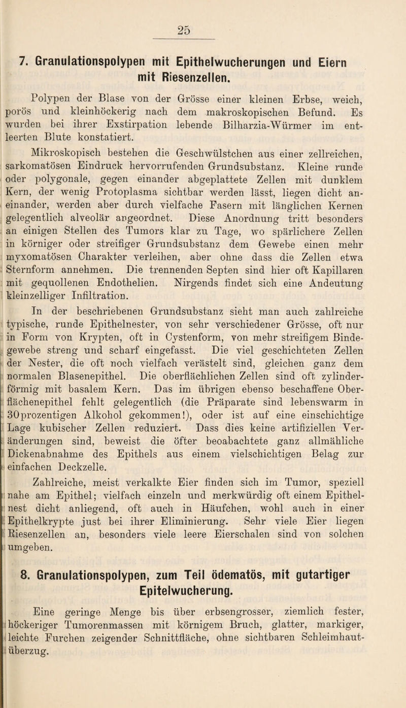 7. Granulationspolypen mit Epithelwucherungen und Eiern mit Riesenzellen. Polypen der Blase von der Grösse einer kleinen Erbse, weich, porös und kleinhöckerig nach dem makroskopischen Befund. Es wurden bei ihrer Exstirpation lebende Bilharzia-Würmer im ent¬ leerten Blute konstatiert. Mikroskopisch bestehen die Geschwülstchen aus einer zellreichen, sarkomatösen Eindruck hervorrufenden Grundsubstanz. Kleine runde oder polygonale, gegen einander abgeplattete Zellen mit dunklem Kern, der wenig Protoplasma sichtbar werden lässt, liegen dicht an¬ einander, werden aber durch vielfache Fasern mit länglichen Kernen gelegentlich alveolär angeordnet. Diese Anordnung tritt besonders an einigen Stellen des Tumors klar zu Tage, wo spärlichere Zellen in körniger oder streifiger Grundsubstanz dem Gewebe einen mehr myxomatösen Charakter verleihen, aber ohne dass die Zellen etwa Sternform annehmen. Die trennenden Septen sind hier oft Kapillaren mit gequollenen Endothelien. Nirgends findet sich eine Andeutung kleinzelliger Infiltration. In der beschriebenen Grundsubstanz sieht man auch zahlreiche typische, runde Epithelnester, von sehr verschiedener Grösse, oft nur in Form von Krypten, oft in Cystenform, von mehr streifigem Binde¬ gewebe streng und scharf eingefasst. Die viel geschichteten Zellen der Nester, die oft noch vielfach verästelt sind, gleichen ganz dem normalen Blasenepithel. Die oberflächlichen Zellen sind oft zylinder¬ förmig mit basalem Kern. Das im übrigen ebenso beschaffene Ober¬ flächenepithel fehlt gelegentlich (die Präparate sind lebenswarm in 30prozentigen Alkohol gekommen!), oder ist auf eine einschichtige Lage kubischer Zellen reduziert. Dass dies keine artifiziellen Ver¬ änderungen sind, beweist die öfter beoabachtete ganz allmähliche Dickenabnahme des Epithels aus einem vielschichtigen Belag zur einfachen Deckzelle. Zahlreiche, meist verkalkte Eier finden sich im Tumor, speziell nahe am Epithel; vielfach einzeln und merkwürdig oft einem Epithel¬ nest dicht anliegend, oft auch in Häufchen, wohl auch in einer Epithelkrypte just bei ihrer Eliminierung. Sehr viele Eier liegen Riesenzellen an, besonders viele leere Eierschalen sind von solchen i umgeben. 8. Granulationspolypen, zum Teil ödematös, mit gutartiger Epitelwucherung. Eine geringe Menge bis über erbsengrosser, ziemlich fester, : höckeriger Tumorenmassen mit körnigem Bruch, glatter, markiger, leichte Furchen zeigender Schnittfläche, ohne sichtbaren Schleimhaut¬ überzug.