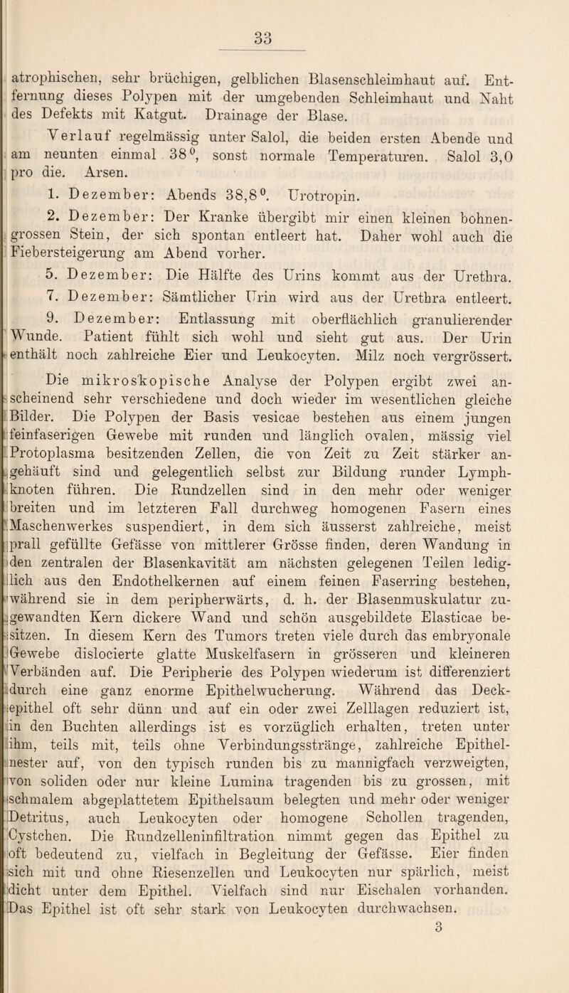 atrophischen, sehr brüchigen, gelblichen Blasenschleimhaut auf. Ent¬ fernung dieses Polypen mit der umgebenden Schleimhaut und Naht des Defekts mit Katgut. Drainage der Blase. Verlaut regelmässig unter Salol, die beiden ersten Abende und am neunten einmal 38°, sonst normale Temperaturen. Salol 3,0 pro die. Arsen. 1. Dezember: Abends 38,8°. Urotropin. 2. Dezember: Der Kranke übergibt mir einen kleinen bohnen¬ grossen Stein, der sich spontan entleert bat. Daher wohl auch die Fiebersteigerung am Abend vorher. 5. Dezember: Die Hälfte des Urins kommt aus der Urethra. 7. Dezember: Sämtlicher Urin wird aus der Urethra entleert. 9. Dezember: Entlassung mit oberflächlich granulierender Wunde. Patient fühlt sich wohl und sieht gut aus. Der Urin enthält noch zahlreiche Eier und Leukocyten. Milz noch vergrössert. Die mikroskopische Analyse der Polypen ergibt zwei an¬ scheinend sehr verschiedene und doch wieder im wesentlichen gleiche Bilder. Die Polypen der Basis vesicae bestehen aus einem jungen feinfaserigen Gewebe mit runden und länglich ovalen, mässig viel Protoplasma besitzenden Zellen, die von Zeit zu Zeit stärker an¬ gehäuft sind und gelegentlich selbst zur Bildung runder Lymph¬ knoten führen. Die Rundzellen sind in den mehr oder weniger breiten und im letzteren Fall durchweg homogenen Fasern eines .Maschenwerkes suspendiert, in dem sich äusserst zahlreiche, meist prall gefüllte Gefässe von mittlerer Grösse finden, deren Wandung in den zentralen der Blasenkavität am nächsten gelegenen Teilen ledig¬ lich aus den Endothelkernen auf einem feinen Faserring bestehen, ^während sie in dem peripherwärts, d. h. der Blasenmuskulatur zu- .gewandten Kern dickere Wand und schön ausgebildete Elasticae be¬ sitzen. In diesem Kern des Tumors treten viele durch das embryonale Gewebe dislocierte glatte Muskelfasern in grösseren und kleineren Verbänden auf. Die Peripherie des Polypen wiederum ist differenziert durch eine ganz enorme Epithel Wucherung. Während das Deck- iepithel oft sehr dünn und auf ein oder zwei Zelllagen reduziert ist, in den Buchten allerdings ist es vorzüglich erhalten, treten unter ihm, teils mit, teils ohne Verbindungsstränge, zahlreiche Epithel- ilnester auf, von den typisch runden bis zu mannigfach verzweigten, ivon soliden oder nur kleine Lumina tragenden bis zu grossen, mit ischmalem abgeplattetem Epithelsaum belegten und mehr oder weniger Detritus, auch Leukocyten oder homogene Schollen tragenden, Cystchen. Die Rundzelleninfiltration nimmt gegen das Epithel zu oft bedeutend zu, vielfach in Begleitung der Gefässe. Eier finden sich mit und ohne Riesenzellen und Leukocyten nur spärlich, meist lidicht unter dem Epithel. Vielfach sind nur Eischalen vorhanden. Das Epithel ist oft sehr stark von Leukocyten durchwachsen. 3