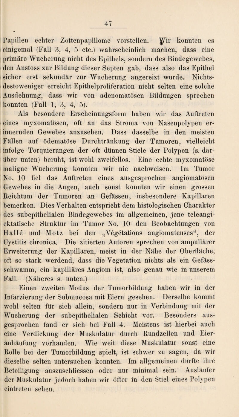 Papillen echter Zottenpapillome vorstellen, ^ir konnten es einigemal (Fall 3, 4, 5 etc.) wahrscheinlich machen, dass eine primäre Wucherung nicht des Epithels, sondern des Bindegewebes, den Anstoss zur Bildung dieser Septen gab, dass also das Epithel sicher erst sekundär zur Wucherung angereizt wurde. Nichts¬ destoweniger erreicht Epithelproliferation nicht selten eine solche Ausdehnung, dass wir von adenomatösen Bildungen sprechen konnten (Fall 1, 3, 4, 5). Als besondere Erscheinungsform haben wir das Auftreten eines myxomatösen, oft an das Stroma von Nasenpolypen er¬ innernden Gewebes anzusehen. Dass dasselbe in den meisten Fällen auf ödematöse Durchtränkung der Tumoren, vielleicht infolge Torquierungen der oft dünnen Stiele der Polypen (s. dar¬ über unten) beruht, ist wohl zweifellos. Eine echte myxomatöse maligne Wucherung konnten wir nie nachweisen. Im Tumor No. 10 fiel das Auftreten eines ausgesprochen angiomatösen Gewebes in die Augen, auch sonst konnten wir einen grossen Reichtum der Tumoren an Gefässen, insbesondere Kapillaren bemerken. Dies Verhalten entspricht dem histologischen Charakter des subepithelialen Bindegewebes im allgemeinen, jene teleangi- ektatische Struktur im Tumor No. 10 den Beobachtungen von Halle und Motz bei den „Vegetations angiomateuses“, der Cystitis chronica. Die zitierten Autoren sprechen von ampullärer Erweiterung der Kapillaren, meist in der Nähe der Oberfläche, oft so stark werdend, dass die Vegetation nichts als ein Gefäss- schwamm, ein kapilläres Angiom ist, also genau wie in unserem Fall. (Näheres s. unten.) Einen zweiten Modus der Tumorbildung haben wir in der Infarzierung der Submucosa mit Eiern gesehen. Derselbe kommt wohl selten für sich allein, sondern nur in Verbindung mit der Wucherung der subepithelialen Schicht vor. Besonders aus¬ gesprochen fand er sich bei Fall 4. Meistens ist hierbei auch eine Verdickung der Muskulatur durch Rundzellen und Eier¬ anhäufung vorhanden. Wie weit diese Muskulatur sonst eine Rolle bei der Tumorbildung spielt, ist schwer zu sagen, da wir dieselbe selten untersuchen konnten. Im allgemeinen dürfte ihre Beteiligung auszuschliessen oder nur minimal sein. Ausläufer der Muskulatur jedoch haben wir öfter in den Stiel eines Polypen eintreten sehen.