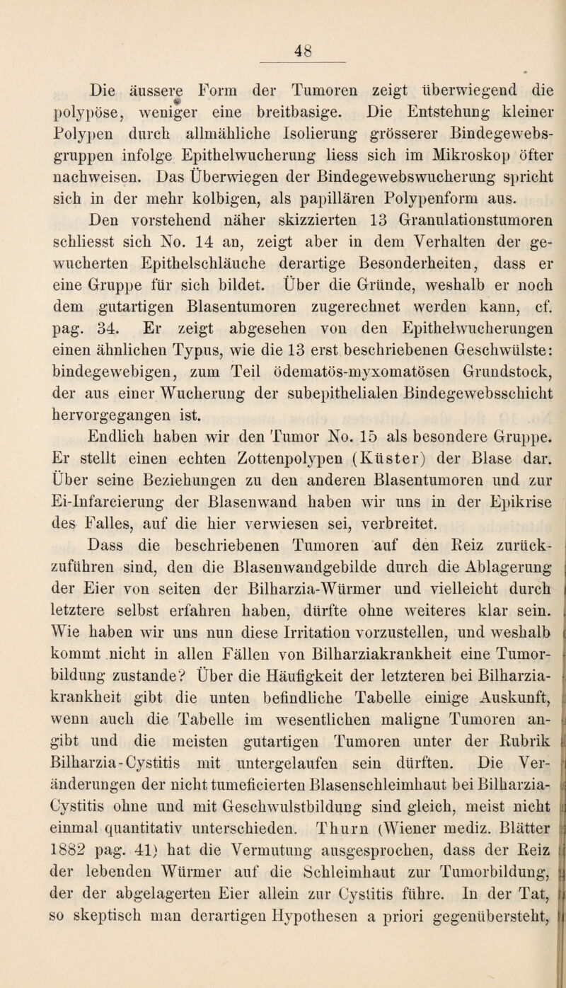 Die äussere Form der Tumoren zeigt überwiegend die polypöse, weniger eine breitbasige. Die Entstehung kleiner Polypen durch allmähliche Isolierung grösserer Bindegewebs- gruppen infolge Epithelwucherung liess sich im Mikroskop öfter nachweisen. Das Überwiegen der Bindegewebswucherung spricht sich in der mehr kolbigen, als papillären Polypenform aus. Den vorstehend näher skizzierten 13 Granulationstumoren schliesst sich No. 14 an, zeigt aber in dem Verhalten der ge¬ wucherten Epithelschläuche derartige Besonderheiten, dass er eine Gruppe für sich bildet. Über die Gründe, weshalb er noch dem gutartigen Blasentumoren zugerechnet werden kann, cf. pag. 34. Er zeigt abgesehen von den Epithelwucherungen einen ähnlichen Typus, wie die 13 erst beschriebenen Geschwülste: bindegewebigen, zum Teil ödematös-myxomatösen Grundstock, der aus einer Wucherung der subepithelialen Bindegewebsschicht hervorgegangen ist. Endlich haben wir den Tumor No. 15 als besondere Gruppe. Er stellt einen echten Zottenpolypen (Küster) der Blase dar. Über seine Beziehungen zu den anderen Blasentumoren und zur Ei-Infarcierung der Blasenwand haben wir uns in der Epikrise des Falles, auf die hier verwiesen sei, verbreitet. Dass die beschriebenen Tumoren auf den Reiz zurück¬ zuführen sind, den die Blasenwandgebilde durch die Ablagerung der Eier von seiten der Bilharzia-Würmer und vielleicht durch letztere selbst erfahren haben, dürfte ohne weiteres klar sein. Wie haben wir uns nun diese Irritation vorzustellen, und weshalb j kommt nicht in allen Fällen von Bilharziakrankheit eine Tumor- 1 bildung zustande? Über die Häufigkeit der letzteren bei Bilharzia- f krankheit gibt die unten befindliche Tabelle einige Auskunft, | wenn auch die Tabelle im wesentlichen maligne Tumoren an- I gibt und die meisten gutartigen Tumoren unter der Rubrik Bilharzia-Cystitis mit untergelaufen sein dürften. Die Ver¬ änderungen der nicht tumeficierten Blasenschleimhaut bei Bilharzia- Cystitis ohne und mit Geschwulstbildung sind gleich, meist nicht t einmal quantitativ unterschieden. Thum (Wiener mediz. Blätter 1882 pag. 41) hat die Vermutung ausgesprochen, dass der Reiz j der lebenden Würmer auf die Schleimhaut zur Tumorbildung, { der der abgelagerten Eier allein zur Cystitis führe. In der Tat, so skeptisch man derartigen Hypothesen a priori gegenübersteht,