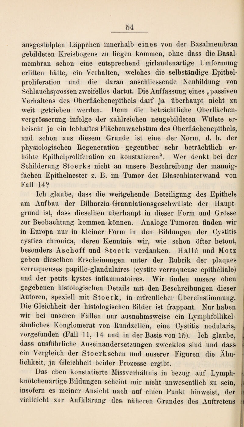 ausgestülpten Läppchen innerhalb eines von der Basalmembran gebildeten Kreisbogens zu liegen kommen, ohne dass die Basal¬ membran schon eine entsprechend girlandenartige Umformung erlitten hätte, ein Verhalten, welches die selbständige Epithel¬ proliferation und die daran anschliessende Neubildung von Schlauchsprossen zweifellos dartut. Die Auffassung eines „passiven Verhaltens des Oberflächenepithels darf ja überhaupt nicht zu weit getrieben werden. Denn die beträchtliche Oberflächen- vergrösserung infolge der zahlreichen neugebildeten Wülste er¬ heischt ja ein lebhaftes Flächenwachstum des Oberflächenepithels, und schon aus diesem Grunde ist eine der Norm, d. h. der physiologischen Regeneration gegenüber sehr beträchtlich er¬ höhte Epithelproliferation zu konstatieren“. Wer denkt bei der Schilderung Stoerks nicht an unsere Beschreibung der mannig¬ fachen Epithelnester z. B. im Tumor der Blasenhinterwand von Fall 14? Ich glaube, dass die weitgehende Beteiligung des Epithels am Aufbau der Bilharzia-Granulationsgeschwülste der Haupt¬ grund ist, dass dieselben überhaupt in dieser Form und Grösse zur Beobachtung kommen können. Analoge Tumoren finden wir in Europa nur in kleiner Form in den Bildungen der Cystitis cystica chronica, deren Kenntnis wir, wie schon öfter betont, besonders Asch off und Stoerk verdanken. Halle und Motz geben dieselben Erscheinungen unter der Rubrik der plaques verruqueuses papillo-glandulaires (cystite verruqueuse epitheliale) und der petits kystes inflammatoires. Wir finden unsere oben gegebenen histologischen Details mit den Beschreibungen dieser Autoren, speziell mit Stoerk, in erfreulicher Übereinstimmung. Die Gleichheit der histologischen Bilder ist frappant. Nur haben wir bei unseren Fällen nur ausnahmsweise ein Lymphfollikel- ähnliches Konglomerat von Rundzellen, eine Cystitis nodularis, , vorgefunden (Fall 11, 14 und in der Basis von 15). Ich glaube, , dass ausführliche Auseinandersetzungen zwecklos sind und dass | ein Vergleich der Stoerk sehen und unserer Figuren die Ähn¬ lichkeit, ja Gleichheit beider Prozesse ergibt. Das eben konstatierte Missverhältnis in bezug auf Lymph- Ij knötchenartige Bildungen scheint mir nicht unwesentlich zu sein, | insofern es meiner Ansicht nach auf einen Punkt hinweist, der Ij vielleicht zur Aufklärung des näheren Grundes des Auftretens in