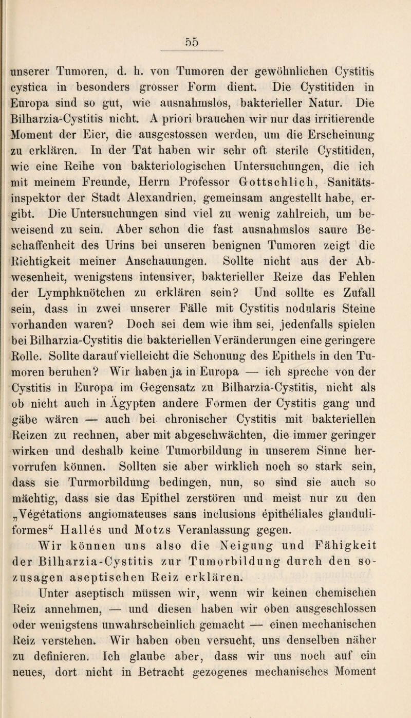 DO unserer Tumoren, d. h. von Tumoren der gewöhnlichen Cystitis cystica in besonders grosser Form dient. Die Cystitiden in Europa sind so gut, wie ausnahmslos, bakterieller Natur. Die Bilharzia-Cystitis nicht. A priori brauchen wir nur das irritierende Moment der Eier, die ausgestossen werden, um die Erscheinung zu erklären. In der Tat haben wir sehr oft sterile Cystitiden, wie eine Reihe von bakteriologischen Untersuchungen, die ich mit meinem Freunde, Herrn Professor Dottschlich, Sanitäts¬ inspektor der Stadt Alexandrien, gemeinsam angestellt habe, er¬ gibt. Die Untersuchungen sind viel zu wenig zahlreich, um be¬ weisend zu sein. Aber schon die fast ausnahmslos saure Be¬ schaffenheit des Urins bei unseren benignen Tumoren zeigt die Richtigkeit meiner Anschauungen. Sollte nicht aus der Ab¬ wesenheit, wenigstens intensiver, bakterieller Reize das Fehlen der Lymphknötchen zu erklären sein? Und sollte es Zufall sein, dass in zwei unserer Fälle mit Cystitis nodularis Steine vorhanden waren? Doch sei dem wie ihm sei, jedenfalls spielen bei Bilharzia-Cystitis die bakteriellen Veränderungen eine geringere Rolle. Sollte darauf vielleicht die Schonung des Epithels in den Tu¬ moren beruhen? Wir haben ja in Europa — ich spreche von der Cystitis in Europa im Gegensatz zu Bilharzia-Cystitis, nicht als ob nicht auch in Ägypten andere Formen der Cystitis gang und gäbe wären — auch bei chronischer Cystitis mit bakteriellen Reizen zu rechnen, aber mit abgeschwächten, die immer geringer wirken und deshalb keine Tumorbildung in unserem Sinne her- vorrufen können. Sollten sie aber wirklich noch so stark sein, dass sie Turmorbildung bedingen, nun, so sind sie auch so mächtig, dass sie das Epithel zerstören und meist nur zu den „Vegetations angiomateuses sans inclusions epitheliales glanduli- formes“ Halles und Motzs Veranlassung gegen. Wir können uns also die Neigung und Fähigkeit der Bilharzia-Cystitis zur Tumorbildung durch den so¬ zusagen aseptischen Reiz erklären. Unter aseptisch müssen wir, wenn wir keinen chemischen Reiz annehmen, — und diesen haben wir oben ausgeschlossen oder wenigstens unwahrscheinlich gemacht — einen mechanischen Reiz verstehen. Wir haben oben versucht, uns denselben näher zu definieren. Ich glaube aber, dass wir uns noch auf ein neues, dort nicht in Betracht gezogenes mechanisches Moment