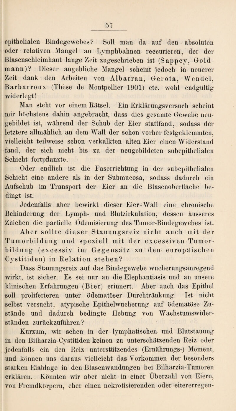 epithelialen Bindegewebes? Soll man da auf den absoluten oder relativen Mangel an Lymphbahnen reccurieren, der der Blasenschleimhaut lange Zeit zugeschrieben ist (Sappey, Gold- mann)? Dieser angebliche Mangel scheint jedoch in neuerer Zeit dank den Arbeiten von Albarran, Gerota, Wendel, Barbarroux (These de Montpellier 1901) etc. wohl endgültig widerlegt! Man steht vor einem Rätsel. Ein Erklärungsversuch scheint mir höchstens dahin angebracht, dass dies gesamte Gewebe neu¬ gebildet ist, während der Schub der Eier stattfand, sodass der letztere allmählich an dem Wall der schon vorher festgeklemmten, vielleicht teilweise schon verkalkten alten Eier einen Widerstand fand, der sich nicht bis zu der neugebildeten subepithelialen Schicht fortpflanzte. Oder endlich ist die Faserrichtung in der subepithelialen Schicht eine andere als in der Submucosa, sodass dadurch ein Aufschub im Transport der Eier an die Blasenoberfläche be¬ dingt ist. Jedenfalls aber bewirkt dieser Eier-Wall eine chronische Behinderung der Lymph- und Blutzirkulation, dessen äusseres Zeichen die partielle Ödemisierung des Tumor-Bindegewebes ist. Aber sollte dieser Stauungsreiz nicht auch mit der Tumorbildung und speziell mit der excessiven Tumor¬ bildung (excessiv im Gegensatz zu den europäischen Cystitiden) in Relation stehen? Dass Stauungsreiz auf das Bindegewebe wucherungsanregend wirkt, ist sicher. Es sei nur an die Elephantiasis und an unsere klinischen Erfahrungen (Bier) erinnert. Aber auch das Epithel soll proliferieren unter ödematöser Durchtränkung. Ist nicht selbst versucht, atypische Epithelwucherung auf ödematöse Zu¬ stände und dadurch bedingte Hebung von Wachstumswider- ständen zurückzuführen? Kurzum, wir sehen in der lymphatischen und Blutstauung in den Bilharzia-Cystitiden keinen zu unterschätzenden Reiz oder jedenfalls ein den Reiz unterstützendes (Ernährungs-) Moment, und können uns daraus vielleicht das Vorkommen der besonders starken Eiablage in den Blasenwandungen bei Bilharzia-Tumoren erklären. Könnten wir aber nicht in einer Überzahl von Eiern, von Fremdkörpern, eher einen nekrotisierenden oder eitererregen-