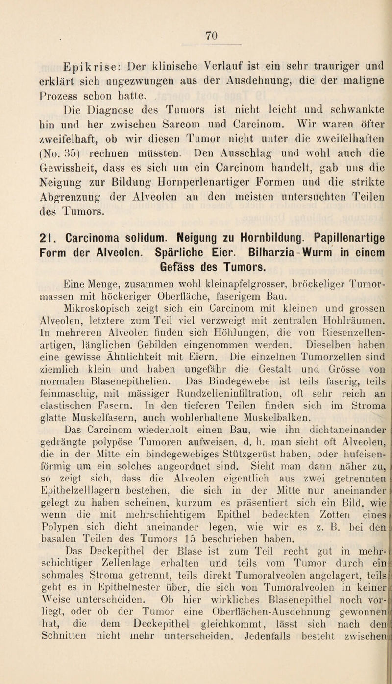 Epikrise: Der klinische Verlauf ist ein sehr trauriger und erklärt sich ungezwungen aus der Ausdehnung, die der maligne Prozess schon hatte. Die Diagnose des Tumors ist nicht leicht und schwankte hin und her zwischen Sarcorn und Carcinom. Wir waren öfter zweifelhaft, ob wir diesen Tumor nicht unter die zweifelhaften (No. 35) rechnen müssten. Den Ausschlag und wohl auch die Gewissheit, dass es sich um ein Carcinom handelt, gab uns die Neigung zur Bildung Hornperlenartiger Formen und die strikte Abgrenzung der Alveolen an den meisten untersuchten Teilen des Tumors. 21. Carcinoma solidum. Neigung zu Hornbildung. Papillenartige Form der Alveolen. Spärliche Eier. Bilharzia-Wurm in einem Gefäss des Tumors. Eine Menge, zusammen wohl kleinapfelgrosser, bröckeliger Tumor¬ massen mit höckeriger Oberfläche, faserigem Bau. Mikroskopisch zeigt sich ein Carcinom mit kleinen und grossen Alveolen, letztere zum Teil viel verzweigt mit zentralen Hohlräumen. In mehreren Alveolen finden sich Höhlungen, die von Riesenzellen¬ artigen, länglichen Gebilden eingenommen werden. Dieselben haben eine gewisse Ähnlichkeit mit Eiern. Die einzelnen Tumorzellen sind ziemlich klein und haben ungefähr die Gestalt und Grösse von normalen Blasenepithelien. Das Bindegewebe ist teils faserig, teils feinmaschig, mit mässiger Rundzelleninfiltration, oft sehr reich an elastischen Fasern. In den tieferen Teilen finden sich im Stroma : glatte Muskelfasern, auch wohlerhaltene Muskelbalken. Das Carcinom wiederholt einen Bau, wie ihn dichtaneinander I gedrängte polypöse Tumoren aufweisen, d. h. man sieht oft Alveolen, j die in der Mitte ein bindegewebiges Stützgerüst haben, oder hufeisen- ;; förmig um ein solches angeordnet sind. Sieht man dann näher zu, i so zeigt sich, dass die Alveolen eigentlich aus zwei getrennten 1 Epithelzelllagern bestehen, die sich in der Mitte nur aneinander! gelegt zu haben scheinen, kurzum es präsentiert sich ein Bild, wie r wenn die mit mehrschichtigem Epithel bedeckten Zotten eines* Polypen sich dicht aneinander legen, wie wir es z. B. bei den I basalen Teilen des Tumors 15 beschrieben haben. Das Deckepithel der Blase ist zum Teil recht gut in mehr-fi schichtiger Zellenlage erhalten und teils vom Tumor durch ein m schmales Stroma getrennt, teils direkt Tumoralveolen angelagert, teilsp geht es in Epithelnester über, die sich von Tumoralveolen in keinern Weise unterscheiden. Ob hier wirkliches Blasenepithel noch vor-tj liegt, oder ob der Tumor eine Oberflächen-Ausdehnung gewonnen! hat, die dem Deckepithel gleichkommt, lässt sich nach dem: Schnitten nicht mehr unterscheiden. Jedenfalls besteht zwischen: