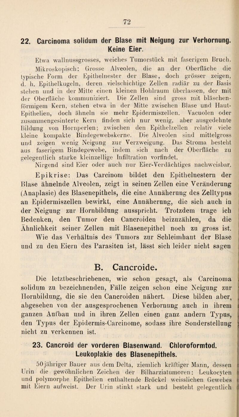 22. Carcinoma solidum der Blase mit Neigung zur Verhornung. Keine Eier. Etwa wallnussgrosses, weiches Tumorstück mit faserigem Bruch. Mikroskopisch: Grosse Alveolen, die an der Oberfläche die typische Form der Epithelnester der Blase, doch grösser zeigen, d. h. Epithelkugeln, deren vielschichtige Zellen radiär zu der Basis stehen und in der Mitte einen kleinen Hohlraum überlassen, der mit der Oberfläche kommuniziert. Die Zellen sind gross mit bläschen¬ förmigem Kern, stehen etwa in der Mitte zwischen Blase und Haut- Epithelien, doch ähneln sie mehr Epidermiszellen. Vacuolen oder zusammengesinterte Kern finden sich nur wenig, aber ausgedehnte Bildung von Hornperlen; zwischen den Epithelzellen relativ viele kleine kompakte Bindegewebskerne. Die Alveolen sind mittelgross und zeigen wenig Neigung zur Verzweigung. Das Stroma besteht aus faserigem Bindegewebe, indem sich nach der Oberfläche zu gelegentlich starke kleinzellige Infiltration vorfindet. Nirgend sind Eier oder auch nur Eier-Verdächtiges nachweisbar. Epikrise: Das Carcinom bildet den Epithelnestern der Blase ähnelnde Alveolen, zeigt in seinen Zellen eine Veränderung (Anaplasie) des Blasenepithels, die eine Annäherung des Zelltypus an Epidermiszellen bewirkt, eine Annäherung, die sich auch in der Neigung zur Hornbildung ausspricht. Trotzdem trage ich Bedenken, den Tumor den Cancroiden beizuzählen, da die Ähnlichkeit seiner Zellen mit Blasenepithel noch zu gross ist. Wie das Verhältnis des Tumors zur Schleimhaut der Blase und zu den Eiern des Parasiten ist, lässt sich leider nicht sagen 1 B. Cancroide. Die letztbeschriebenen, wie schon gesagt, als Carcinoma solidum zu bezeichnenden, Fälle zeigen schon eine Neigung zur Hornbildung, die sie den Cancroiden nähert. Diese bilden aber, abgesehen von der ausgesprochenen Verhornung auch in ihrem ganzen Aufbau und in ihren Zellen einen ganz andern Typus, t den Typus der Epidermis-Carcinome, sodass ihre Sonderstellung < nicht zu verkennen ist. ... »fl i 23. Cancroid der vorderen Blasenwand. Chloroformtod. Leukoplakie des Blasenepithels. 50jähriger Bauer aus dem Delta, ziemlich kräftiger Mann, dessen i Urin die gewöhnlichen Zeichen der Bilharziatumoren: Leukocyten (3 und polymorphe Epithelien enthaltende Brockel weisslichen Gewebes j: mit Eiern aufweist. Der Urin stinkt stark und besteht gelegentlich