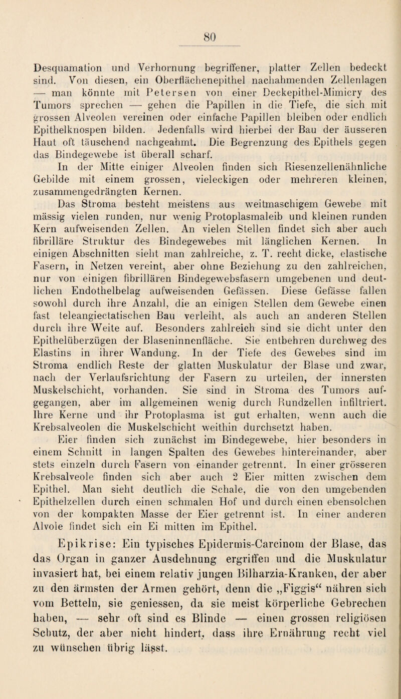 Desquamation und Verhornung begriffener, platter Zellen bedeckt sind. Von diesen, ein Oberflächenepithel nachahmenden Zellenlagen — man könnte mit Petersen von einer Deckepithel-Mimicry des Tumors sprechen — gehen die Papillen in die Tiefe, die sich mit grossen Alveolen vereinen oder einfache Papillen bleiben oder endlich Epithelknospen bilden. Jedenfalls wird hierbei der Bau der äusseren Haut oft täuschend nachgeahmt. Die Begrenzung des Epithels gegen das Bindegewebe ist überall scharf. In der Mitte einiger Alveolen finden sich Riesenzellenähnliche Gebilde mit einem grossen, vieleckigen oder mehreren kleinen, zusammengedrängten Kernen. Das Stroma besteht meistens aus weitmaschigem Gewebe mit mässig vielen runden, nur wenig Protoplasmaleib und kleinen runden Kern aufweisenden Zellen. An vielen Stellen findet sich aber auch fibrilläre Struktur des Bindegewebes mit länglichen Kernen. In einigen Abschnitten sieht man zahlreiche, z. T. recht dicke, elastische Fasern, in Netzen vereint, aber ohne Beziehung zu den zahlreichen, nur von einigen fibrillären Bindegewebsfasern umgebenen und deut¬ lichen Endothelbelag aufweisenden Gefässen. Diese Gefässe fallen sowohl durch ihre Anzahl, die an einigen Stellen dem Gewebe einen fast teleangiectatischen Bau verleiht, als auch an anderen Stellen durch ihre Weite auf. Besonders zahlreich sind sie dicht unter den Epithelüberzügen der Blaseninnenfläche. Sie entbehren durchweg des Elastins in ihrer Wandung. In der Tiefe des Gewebes sind im Stroma endlich Reste der glatten Muskulatur der Blase und zwar, nach der Verlaufsrichtung der Fasern zu urteilen, der innersten Muskelschicht, vorhanden. Sie sind in Stroma des Tumors auf¬ gegangen, aber im allgemeinen wenig durch Rundzellen infiltriert. Ihre Kerne und ihr Protoplasma ist gut erhalten, wenn auch die Krebsalveolen die Muskelschicht weithin durchsetzt haben. Eier finden sich zunächst im Bindegewebe, hier besonders in einem Schnitt in langen Spalten des Gewebes hintereinander, aber stets einzeln durch Fasern von einander getrennt. In einer grösseren Krebsalveole finden sich aber auch 2 Eier mitten zwischen dem Epithel. Man sieht deutlich die Schale, die von den umgebenden Epithelzellen durch einen schmalen Hof und durch einen ebensolchen von der kompakten Masse der Eier getrennt ist. In einer anderen Alvole findet sich ein Ei mitten im Epithel. Epikrise: Ein typisches Epidermis-Carcinom der Blase, das das Organ in ganzer Ausdehnung ergriffen und die Muskulatur invasiert hat, bei einem relativ jungen Bilharzia-Kranken, der aber zu den ärmsten der Armen gehört, denn die „Figgis“ nähren sich vom Betteln, sie geniessen, da sie meist körperliche Gebrechen haben, — sehr oft sind es Blinde — einen grossen religiösen Schutz, der aber nicht hindert, dass ihre Ernährung recht viel zu wünschen übrig lässt.