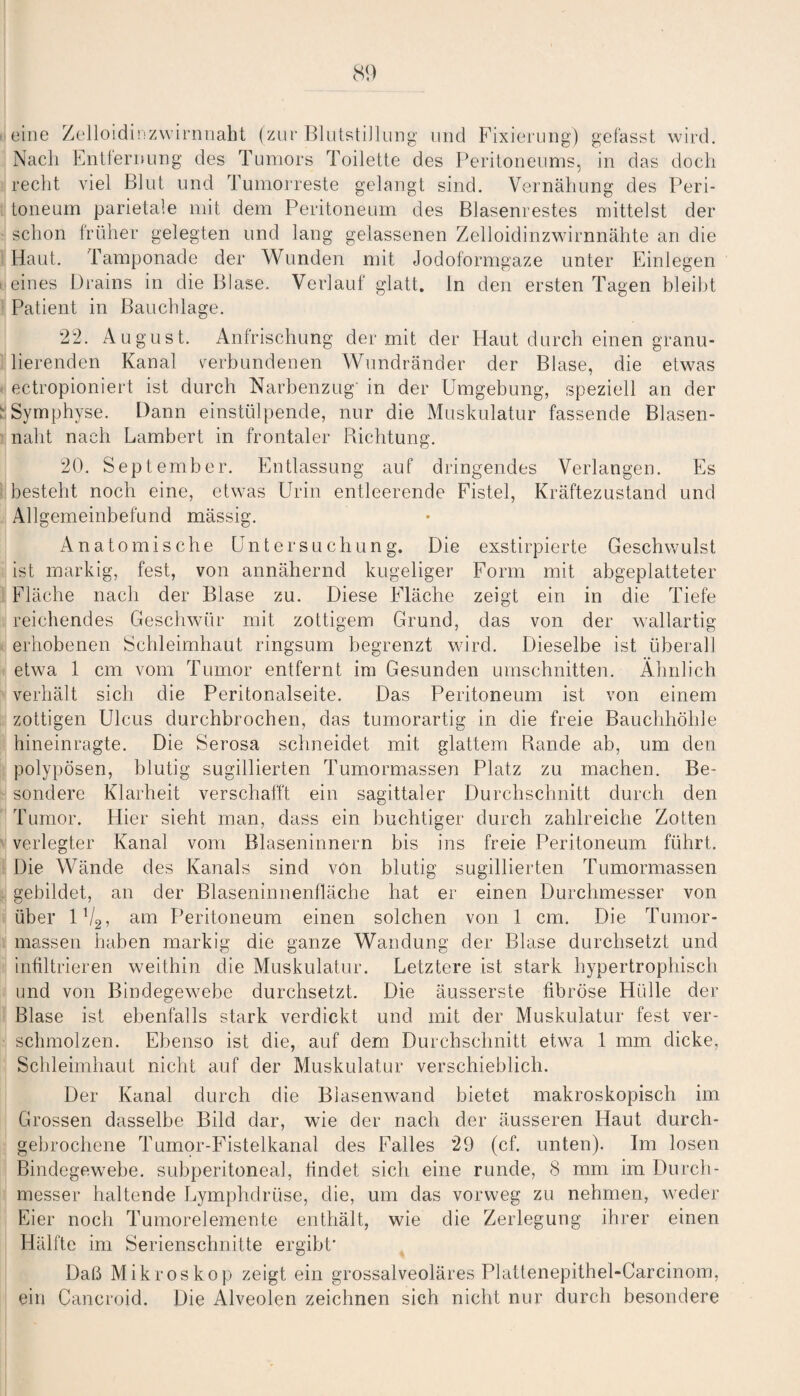 eine Zelloidinzwirnnaht (zur Blutstillung und Fixierung) gefasst wird. Nach Entfernung des Tumors Toilette des Peritoneums, in das doch recht viel Blut und Tumorreste gelangt sind. Vernähung des Peri¬ toneum parietale mit dem Peritoneum des Blasenrestes mittelst der schon früher gelegten und lang gelassenen Zelloidinzwirnnähte an die Haut. Tamponade der Wunden mit Jodoformgaze unter Einlegen eines Drains in die Blase. Verlauf glatt, ln den ersten Tagen bleibt Patient in Bauchlage. 22. August. Anfrischung der mit der Haut durch einen granu¬ lierenden Kanal verbundenen Wundränder der Blase, die etwas ectropioniert ist durch Narbenzug' in der Umgebung, speziell an der : Symphyse. Dann einstülpende, nur die Muskulatur fassende Blasen¬ naht nach Lambert in frontaler Richtung. 20. September. Entlassung auf dringendes Verlangen. Es besteht noch eine, etwas Urin entleerende Fistel, Kräftezustand und Allgemeinbefund mässig. Anatomische Untersuchung. Die exstirpierte Geschwulst ist markig, fest, von annähernd kugeliger Form mit abgeplatteter Fläche nach der Blase zu. Diese Fläche zeigt ein in die Tiefe reichendes Geschwür mit zottigem Grund, das von der wallartig erhobenen Schleimhaut ringsum begrenzt wird. Dieselbe ist überall etwa 1 cm vom Tumor entfernt im Gesunden Umschnitten. Ähnlich verhält sich die Peritonalseite. Das Peritoneum ist von einem zottigen Ulcus durchbrochen, das tumorartig in die freie Bauchhöhle hinein ragte. Die Serosa schneidet mit glattem Bande ab, um den polypösen, blutig sugillierten Tumormassen Platz zu machen. Be¬ sondere Klarheit verschafft ein sagittaler Durchschnitt durch den Tumor. Hier sieht man, dass ein huchtiger durch zahlreiche Zotten verlegter Kanal vom Blaseninnern bis ins freie Peritoneum führt. Die Wände des Kanals sind von blutig sugillierten Tumormassen gebildet, an der Blaseninnenfläche hat er einen Durchmesser von über 1V2, am Peritoneum einen solchen von 1 cm. Die Tumor¬ massen haben markig die ganze Wandung der Blase durchsetzt und infiltrieren weithin die Muskulatur. Letztere ist stark hypertrophisch und von Bindegewebe durchsetzt. Die äusserste fibröse Hülle der Blase ist ebenfalls stark verdickt und mit der Muskulatur fest ver¬ schmolzen. Ebenso ist die, auf dem Durchschnitt etwa 1 mm dicke, Schleimhaut nicht auf der Muskulatur verschieblich. Der Kanal durch die Biasenwand bietet makroskopisch im Grossen dasselbe Bild dar, wie der nach der äusseren Haut durch¬ gebrochene Tumor-Fistelkanal des Falles 29 (cf. unten). Im losen Bindegewebe, subperitoneal, findet sich eine runde, 8 mm im Durch¬ messer haltende Lymphdrüse, die, um das vorweg zu nehmen, weder Eier noch Tumorelemente enthält, wie die Zerlegung ihrer einen Hälfte im Serienschnitte ergibt' Daß Mikroskop zeigt ein grossalveoläres Plattenepithel-Carcinom, ein Cancroid. Die Alveolen zeichnen sich nicht nur durch besondere