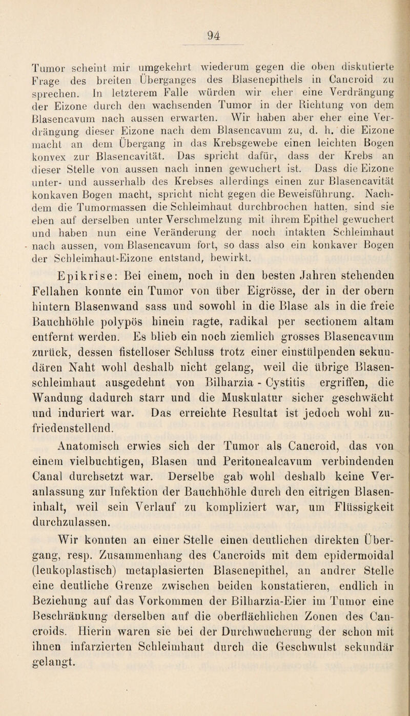 Tumor scheint mir umgekehrt wiederum gegen die oben diskutierte Frage des breiten Überganges des Blasenepithels in Cancroid zu sprechen. In letzterem Falle würden wir eher eine Verdrängung der Eizone durch den wachsenden Tumor in der Richtung von dem Blasencavum nach aussen erwarten. Wir haben aber eher eine Ver¬ drängung dieser Eizone nach dem Blasencavum zu, d. h. die Eizone macht an dem Übergang in das Krebsgewebe einen leichten Bogen konvex zur Blasencavität. Das spricht dafür, dass der Krebs an dieser Stelle von aussen nach innen gewuchert ist. Dass die Eizone unter- und ausserhalb des Krebses allerdings einen zur Blasencavität konkaven Bogen macht, spricht nicht gegen die Beweisführung. Nach¬ dem die Tumormassen die Schleimhaut durchbrochen hatten, sind sie eben auf derselben unter Verschmelzung mit ihrem Epithel gewuchert und haben nun eine Veränderung der noch intakten Schleimhaut - nach aussen, vom Blasencavum fort, so dass also ein konkaver Bogen der Schleimhaut-Eizone entstand, bewirkt. EpiKrise: Bei einem, noch in den besten Jahren stehenden Fel Iahen konnte ein Tumor von über Eigrösse, der in der obern hintern Blasenwand sass und sowohl in die Blase als in die freie Bauchhöhle polypös hinein ragte, radikal per sectionem altam entfernt werden. Es blieb ein noch ziemlich grosses Blasencavum zurück, dessen fistelloser Schluss trotz einer eiustülpenden sekun¬ dären Naht wohl deshalb nicht gelang, weil die übrige Blaseu¬ schleimhaut ausgedehnt von Bilharzia - Cystitis ergriffen, die Wandung dadurch starr und die Muskulatur sicher geschwächt und induriert war. Das erreichte Resultat ist jedoch wohl zu¬ friedenstellend. Anatomisch erwies sich der Tumor als Cancroid, das von einem vielbuchtigen, Blasen und Peritonealcavum verbindenden Canal durchsetzt war. Derselbe gab wohl deshalb keine Ver¬ anlassung zur Infektion der Bauchhöhle durch den eitrigen Blasen¬ inhalt, weil sein Verlauf zu kompliziert war, um Flüssigkeit durchzulassen. Wir konnten an einer Stelle einen deutlichen direkten Über¬ gang, resp. Zusammenhang des Cancroids mit dem epidermoidal (leukoplastisch) metaplasierten Blasenepithel, an andrer Stelle eine deutliche Grenze zwischen beiden konstatieren, endlich in Beziehung auf das Vorkommen der Bilharzia-Eier im Tumor eine Beschränkung derselben auf die oberflächlichen Zonen des Can¬ croids. Hierin waren sie bei der Durchwucherung der schon mit ihnen infarzierten Schleimhaut durch die Geschwulst sekundär gelangt.