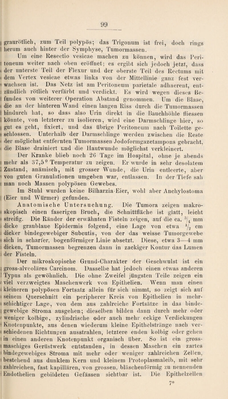 i graurötlich, zum Teil polypös; das Trigonum ist frei, doch rings herum auch hinter der Symphyse, Tumormassen. Um eine Resectio vesicae machen zu können, wird das Peri- ! toneum weiter nach oben eröffnet; es ergibt sich jedoch jetzt, dass der unterste Teil der Flexur und der oberste Teil des Rectums mit dem Vertex vesicae etwas links von der Mittellinie ganz fest ver¬ wachsen ist. Das Netz ist am Peritoneum parietale adhaerent, ent¬ zündlich rötlich verfärbt und verdickt. Es wird wegen dieses Be¬ fundes von weiterer Operation Abstand genommen. Um die Blase, i die an der hinteren Wand einen langen Riss durch die Tumormassen I hindurch hat, so dass also Urin direkt in die Bauchhöhle fliessen könnte, von letzterer zu isolieren, wird eine Darmschlinge hier, so \ gut es geht, fixiert, und das übrige Peritoneum nach Toilette ge- t schlossen. Unterhalb der Darmschlinge werden zwischen die Reste der möglichst entfernten Tumormassen Jodoformgazetampons gebracht, die Blase drainiert und die Hautwunde möglichst verkleinert. Der Kranke blieb noch 26 Tage im Hospital, ohne je abends mehr als 37,50 Temperatur zu zeigen. Er wurde in sehr desolatem Zustand, anämisch, mit grosser Wunde, die Urin entleerte, aber von guten Granulationen umgeben war, entlassen. In der Tiefe sah man noch Massen polypösen Gewebes. Im Stuhl wurden keine Bilharzia Eier, wohl aber Anchylostoma (Eier und Würmer) gefunden. Anatomische Untersuchung. Die Tumora zeigen makro¬ skopisch einen faserigen Bruch, die Schnittfläche ist glatt, leicht streifig. Die Ränder der erwähnten Eistein zeigen, auf die ca. 3/4 mm dicke graublaue Epidermis folgend, eine Lage von etwa */2 cm dicker bindegewebiger Subcutis, von der das weisse Tumorgewebe h sich in scharfer, bogenförmiger Linie absetzt. Diese, etwa 3—4 mm u dicken, Tumormassen begrenzen dann in zackiger Kontur das Lumen ri der Fisteln. Der mikroskopische Grund-Charakter der Geschwulst ist ein .gross-alveoläres Carcinom. Dasselbe hat jedoch einen etwas anderen Typus als gewöhnlich. Die ohne Zweifel jüngsten Teile zeigen ein viel verzweigtes Maschenwerk von Epithelien. Wenn man einen kleineren polypösen Fortsatz allein für sich nimmt, so zeigt sich auf 'i seinem Querschnitt ein peripherer Kreis von Epithelien in melir- v schichtiger Lage, von dem aus zahlreiche Fortsätze in das binde¬ gewebige Stroma ausgehen*, dieselben bilden dann durch mehr oder weniger kolbige, zylindrische oder auch mehr eckige Verdickungen Knotenpunkte, aus denen wiederum kleine Epithelstränge nach ver- 'l schiedenen Richtungen ausstrahlen, letztere enden kolbig oder gehen in einen anderen Knotenpunkt organisch über. So ist ein gross- timaschiges Gerüstwerk entstanden, in dessen Maschen ein zartes bindegewebiges Stroma mit mehr oder weniger zahlreichen Zellen, bestehend aus dunklem Kern und kleinem Protoplasmaleib, mit sehr i zahlreichen, fast kapillären, von grossen, bläschenförmig zu nennenden Endothelien gebildeten Gefässen sichtbar ist. Die Epithelzellen 7*