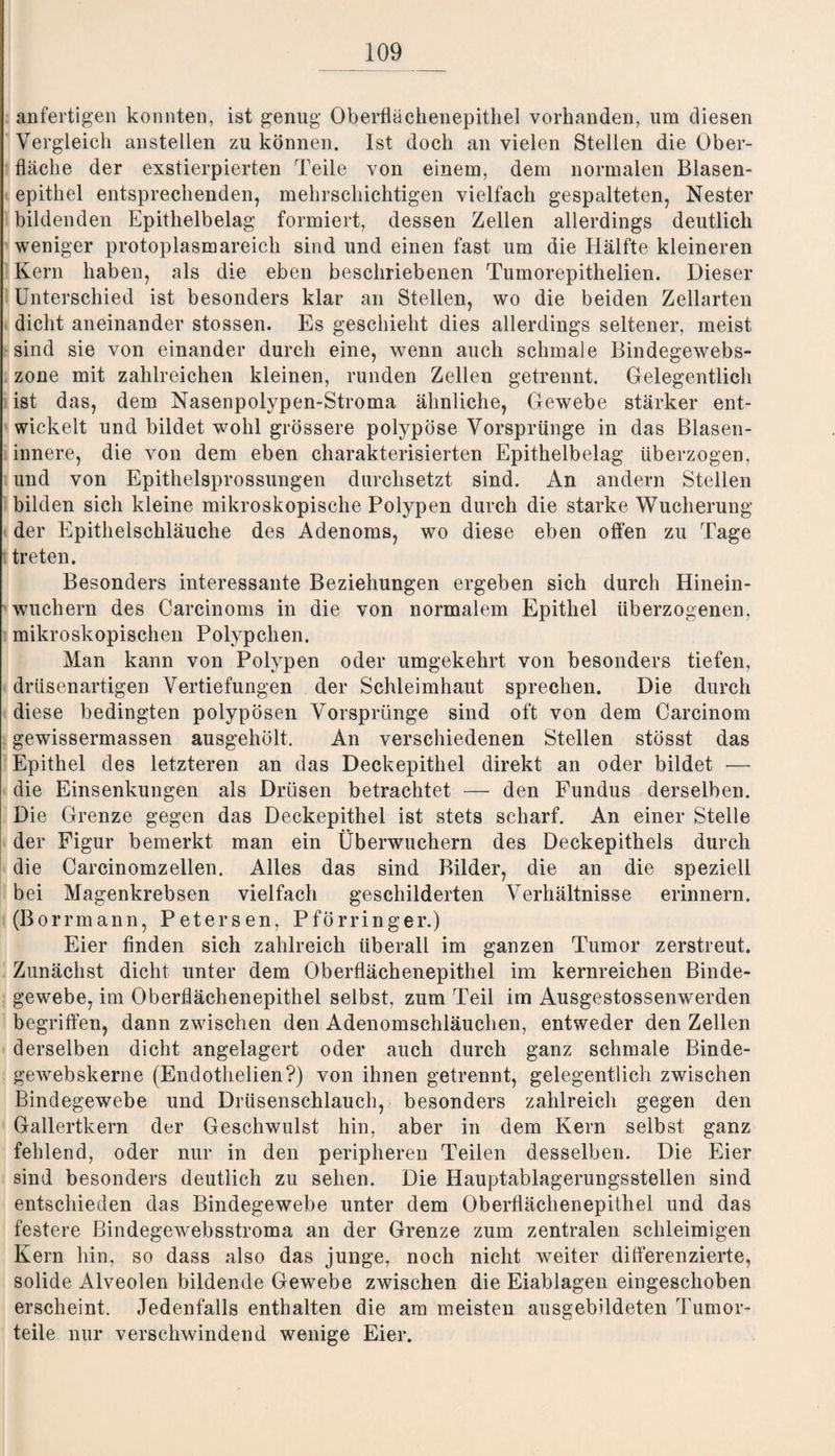 anfertigen konnten, ist genug Oberflächenepithel vorhanden, um diesen Vergleich anstellen zu können. Ist doch an vielen Stellen die Ober¬ fläche der exstierpierten Teile von einem, dem normalen Blasen¬ epithel entsprechenden, mehrschichtigen vielfach gespalteten, Nester bildenden Epithelbelag formiert, dessen Zellen allerdings deutlich weniger protoplasmareich sind und einen fast um die Hälfte kleineren Kern haben, als die eben beschriebenen Tumorepithelien. Dieser Unterschied ist besonders klar an Stellen, wo die beiden Zellarten dicht aneinander stossen. Es geschieht dies allerdings seltener, meist sind sie von einander durch eine, wenn auch schmale Bindegewebs- zone mit zahlreichen kleinen, runden Zellen getrennt. Gelegentlich ist das, dem Nasenpolypen-Stroma ähnliche, Gewebe stärker ent¬ wickelt und bildet wohl grössere polypöse Vorsprünge in das ßlasen- innere, die von dem eben charakterisierten Epithelbelag überzogen, und von Epithelsprossungen durchsetzt sind. An andern Stellen bilden sich kleine mikroskopische Polypen durch die starke Wucherung der Epithelschläuche des Adenoms, wo diese eben offen zu Tage treten. Besonders interessante Beziehungen ergeben sich durch Hinein¬ wuchern des Carcinoms in die von normalem Epithel überzogenen, mikroskopischen Polypclien. Man kann von Polypen oder umgekehrt von besonders tiefen, drüsenartigen Vertiefungen der Schleimhaut sprechen. Die durch diese bedingten polypösen Vorsprünge sind oft von dem Carcinom gewissermassen ausgehölt. An verschiedenen Stellen stösst das Epithel des letzteren an das Deckepithel direkt an oder bildet — die Einsenkungen als Drüsen betrachtet — den Fundus derselben. Die Grenze gegen das Deckepithel ist stets scharf. An einer Stelle der Figur bemerkt man ein Überwuchern des Deckepithels durch die Carcinomzellen. Alles das sind Bilder, die an die speziell bei Magenkrebsen vielfach geschilderten Verhältnisse erinnern. (Borrmann, Petersen, Pförringer.) Eier finden sich zahlreich überall im ganzen Tumor zerstreut. Zunächst dicht unter dem Oberflächenepithel im kernreichen Binde¬ gewebe, im Oberflächenepithel selbst, zum Teil im Ausgestossenwerden begriffen, dann zwischen den Adenomschläuchen, entweder den Zellen derselben dicht angelagert oder auch durch ganz schmale Binde- gewebskerne (Endothelien?) von ihnen getrennt, gelegentlich zwischen Bindegewebe und Drüsenschlauch, besonders zahlreich gegen den Gallertkern der Geschwulst hin, aber in dem Kern selbst ganz fehlend, oder nur in den peripheren Teilen desselben. Die Eier sind besonders deutlich zu sehen. Die Hauptablagerungsstellen sind entschieden das Bindegewebe unter dem Oberflächenepithel und das festere Bindegewebsstroma an der Grenze zum zentralen schleimigen Kern hin, so dass also das junge, noch nicht weiter differenzierte, solide Alveolen bildende Gewebe zwischen die Eiablagen eingeschoben erscheint. Jedenfalls enthalten die am meisten ausgebildeten Tumor¬ teile nur verschwindend wenige Eier.