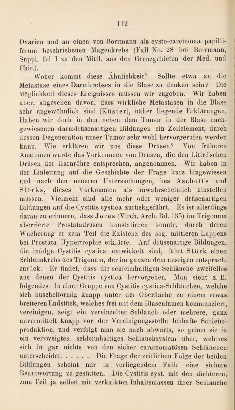 Ovarien und an einen von Borrmann als cysto-carcinoma papilli- ferum bescliriebenen Magenkrebs (Fall No. 28 bei Borrmann, Suppl. Bd. I zu den Mittl. aus den Grenzgebieten der Med. und Chir.). Woher kommt diese Ähnlichkeit? Sollte etwa an die Metastase eines Darmkrebses in die Blase zu denken sein? Die Möglichkeit dieses Ereignisses müssen wir zugeben. Wir haben aber, abgesehen davon, dass wirkliche Metastasen in die Blase sehr ungewöhnlich sind (Küster), näher liegende Erklärungen. Haben wir doch in den neben dem Tumor in der Blase nach¬ gewiesenen darmdrüsenartigen Bildungen ein Zellelement, durch dessen Degeneration unser Tumor sehr wohl hervorgerufen werden kann. Wie erklären wir uns diese Drüsen? Von früheren Anatomen wurde das Vorkommen von Drüsen, die den Littre’schen Drüsen der Harnröhre entsprechen, angenommen. Wir haben in der Einleitung auf die Geschichte der Frage kurz hingewiesen und nach den neueren Untersuchungen, bes. Aschoffs und Störks, dieses Vorkommen als unwahrscheinlich hinstellen müssen. Vielmehr sind alle mehr oder weniger drüsenartigen Bildungen auf die Cystitis cystica zurückgeführt. Es ist allerdings daran zu erinnern, dass Jores (Virch. Arch. Bd. 135) im Trigonum aberrierte Prostatadrüsen konstatieren konnte, durch deren Wucherung er zum Teil die Existenz des sog. mittleren Lappens bei Prostata-Hypertrophie erklärte. Auf drüsenartige Bildungen, die infolge Cystitis cystica entwickelt sind, führt Störk einen Schleimkrebs des Trigonum, der im ganzen dem unsrigen entsprach, zurück. Er findet, dass die schleimhaltigen Schläuche zweifellos aus denen der Cystitis cystica hervorgehen. Man sieht z. B. folgendes: In einer Gruppe von Cystitis cystica-Schläuchen, welche sich büschelförmig knapp unter der Oberfläche zu einem etwas breiteren Endstück, welches frei mit dem Blasenlumen kommunziert, vereinigen, zeigt ein vereinzelter Schlauch oder mehrere, ganz unvermittelt knapp vor der Vereinigungsstelle lebhafte Schleim¬ produktion, und verfolgt man sie nach abwärts, so gehen sie in ein verzweigtes, sehleimhaltiges Schlauchsystem über, welches sich in gar nichts von den sicher carcinomatösen Schläuchen unterscheidet. Die Frage der zeitlichen Folge der beiden Bildungen scheint mir in vorliegendem Falle eine sichere Beantwortung zu gestatten. Die Cystitis cyst. mit den dichteren, zum Teil ja selbst mit verkalkten Inhaltsmassen ihrer Schläuche