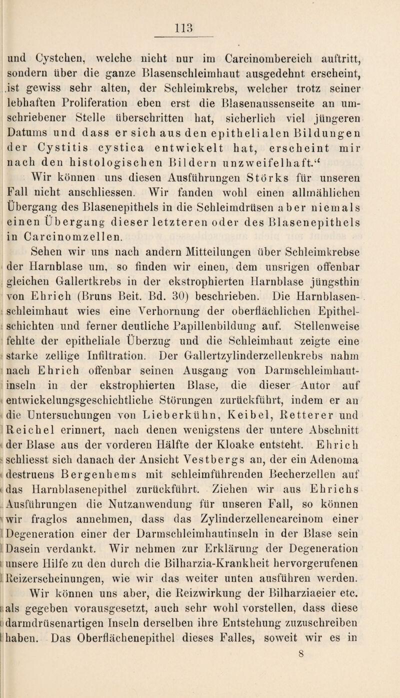 und Cystchen, welche nicht nur im Carcinombereich auftritt, sondern über die ganze Blasenschleimhaut ausgedehnt erscheint, .ist gewiss sehr alten, der Schleimkrebs, welcher trotz seiner lebhaften Proliferation eben erst die Blasenaussenseite an um¬ schriebener Stelle überschritten hat, sicherlich viel jüngeren Datums und dass er sich aus den epithelialen Bildungen der Cystitis cystica entwickelt hat, erscheint mir nach den histologischen Bildern unzweifelhaft.“ Wir können uns diesen Ausführungen Storks für unseren Fall nicht anschliessen. Wir fanden wohl einen allmählichen Übergang des Blasenepithels in die Schleimdrüsen aber niemals einen Übergang dieser letzteren oder des Blasenepithels in Carcinomzellen. Sehen wir uns nach andern Mitteilungen über Schleimkrebse der Harnblase um, so finden wir einen, dem unsrigen offenbar gleichen Gallertkrebs in der ekstrophierten Harnblase jüngsthin von Elirich (Bruns Beit. Bd. 30) beschrieben. Die Harnblasen¬ schleimhaut wies eine Verhornung der oberflächlichen Epithel¬ schichten und ferner deutliche Papillenbildung auf. Stellenweise fehlte der epitheliale Überzug und die Schleimhaut zeigte eine starke zeitige Infiltration. Der Gallertzylinderzellenkrebs nahm nach Ehr ich offenbar seinen Ausgang von Darmschleimhaut¬ inseln in der ekstrophierten Blase, die dieser Autor auf entwickelungsgeschichtliche Störungen zurückführt, indem er an die Untersuchungen von Lieberkühn, Keibel, Retterer und Reichel erinnert, nach denen wenigstens der untere Abschnitt der Blase aus der vorderen Hälfte der Kloake entsteht. Ehrich schliesst sich danach der Ansicht Vestbergs an, der ein Adenoma destruens Bergenhems mit schleimführenden Becherzellen auf das Harnblasenepithel zurückführt. Ziehen wir aus Ehrichs Ausführungen die Nutzanwendung für unseren Fall, so können wir fraglos annehmen, dass das Zylinderzellencarcinom einer Degeneration einer der Darmschleimhautinseln in der Blase sein Dasein verdankt. Wir nehmen zur Erklärung der Degeneration unsere Hilfe zu den durch die Bilharzia-Krankheit hervorgerufenen Reizerscheinungen, wie wir das weiter unten ausführen werden. Wir können uns aber, die Reizwirkung der Bilharziaeier etc. als gegeben vorausgesetzt, auch sehr wohl vorstellen, dass diese darmdrüsenartigen Inseln derselben ihre Entstehung zuzuschreiben fhaben. Das Oberflächenepithel dieses Falles, soweit wir es in 8