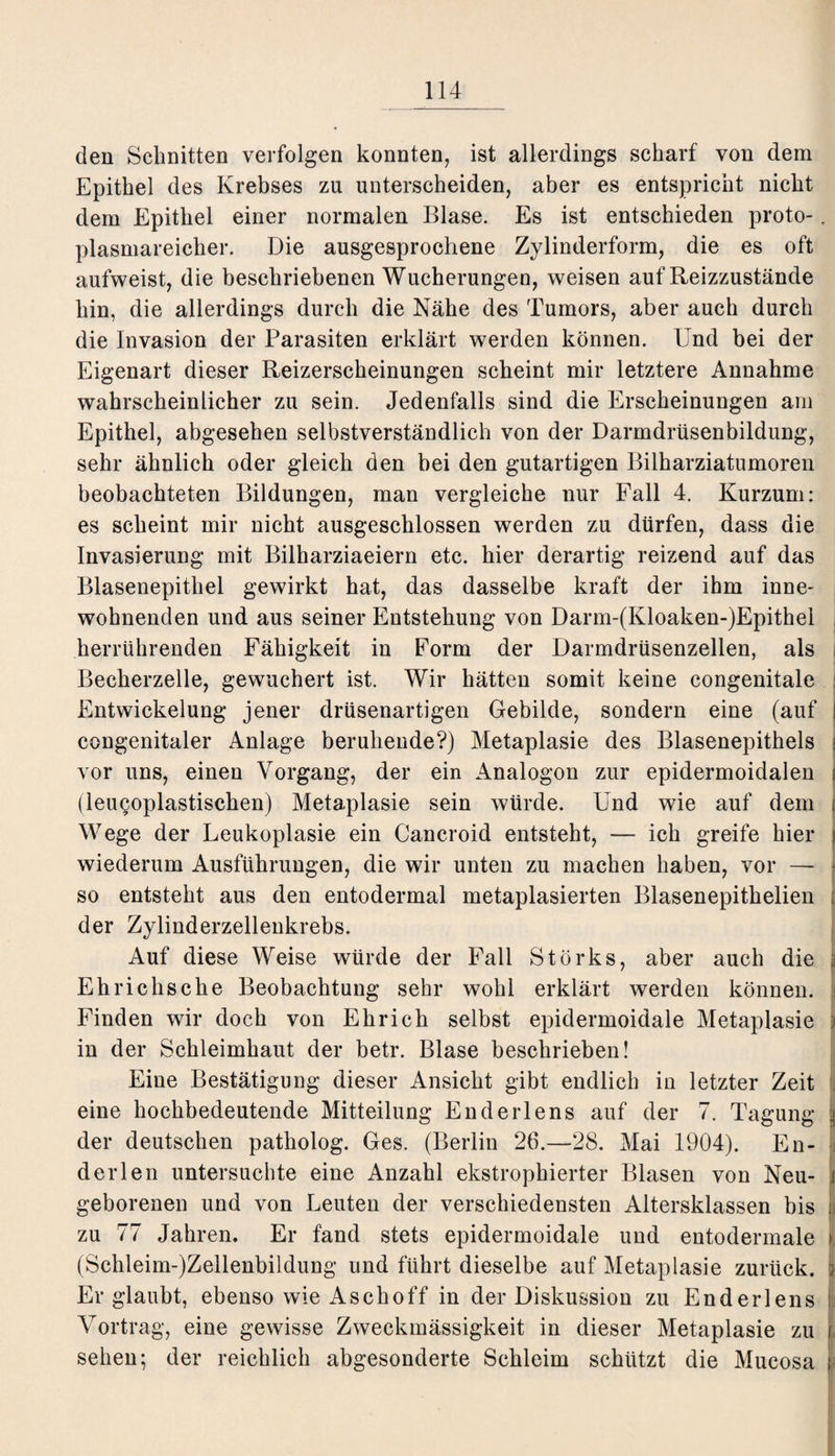 den Schnitten verfolgen konnten, ist allerdings scharf von dem Epithel des Krebses zu unterscheiden, aber es entspricht nicht dem Epithel einer normalen Blase. Es ist entschieden proto-. plasmareicher. Die ausgesprochene Zylinderform, die es oft aufweist, die beschriebenen Wucherungen, weisen auf Reizzustände hin, die allerdings durch die Nähe des Tumors, aber auch durch die Invasion der Parasiten erklärt werden können. Und bei der Eigenart dieser Reizerscheinungen scheint mir letztere Annahme wahrscheinlicher zu sein. Jedenfalls sind die Erscheinungen am Epithel, abgesehen selbstverständlich von der Darmdrüsenbildung, sehr ähnlich oder gleich den bei den gutartigen Bilharziatumoren beobachteten Bildungen, man vergleiche nur Fall 4. Kurzum: es scheint mir nicht ausgeschlossen werden zu dürfen, dass die Invasierung mit Bilharziaeiern etc. hier derartig reizend auf das Blasenepithel gewirkt hat, das dasselbe kraft der ihm inne¬ wohnenden und aus seiner Entstehung von Darm-(Kloaken-)Epithel herrührenden Fähigkeit in Form der Darmdrüsenzellen, als j Becherzelle, gewuchert ist. Wir hätten somit keine congenitale Entwickelung jener drüsenartigen Gebilde, sondern eine (auf congenitaler Anlage beruhende?) Metaplasie des Blasenepithels vor uns, einen Vorgang, der ein Analogon zur epidermoidalen (leugoplastischen) Metaplasie sein würde. Und wie auf dem Wege der Leukoplasie ein Cancroid entsteht, — ich greife hier wiederum Ausführungen, die wir unten zu machen haben, vor — so entsteht aus den entodermal metaplasierten Blasenepithelien der Zylinderzellenkrebs. Auf diese Weise würde der Fall Storks, aber auch die j Eh rieh sehe Beobachtung sehr wohl erklärt werden können. Finden wir doch von Ehrich selbst epidermoidale Metaplasie i in der Schleimhaut der betr. Blase beschrieben! Eine Bestätigung dieser Ansicht gibt endlich in letzter Zeit eine hochbedeutende Mitteilung Enderlens auf der 7. Tagung j der deutschen patholog. Ges. (Berlin 26.—28. Mai 1904). En- d er len untersuchte eine Anzahl ekstrophierter Blasen von Neu- ( geborenen und von Leuten der verschiedensten Altersklassen bis zu 77 Jahren. Er fand stets epidermoidale und eutodermale (Schleim-)Zeilenbildung und führt dieselbe auf Metaplasie zurück. ; Er glaubt, ebenso wie Aschoff in der Diskussion zu Enderlens Vortrag, eine gewisse Zweckmässigkeit in dieser Metaplasie zu sehen; der reichlich abgesonderte Schleim schützt die Mucosa