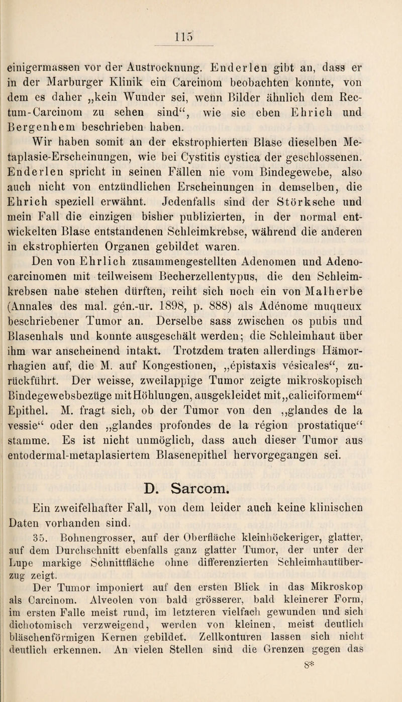 einigermassen vor der Austrocknung. Enderlen gibt an, dass er in der Marburger Klinik ein Carcinom beobachten konnte, von dem es daher „kein Wunder sei, wenn Bilder ähnlich dem Rec¬ tum-Carcinom zu sehen sind“, wie sie eben Ehr ich und Bergenhem beschrieben haben. Wir haben somit an der ekstrophierten Blase dieselben Me¬ taplasie-Erscheinungen, wie bei Cystitis cystica der geschlossenen. Enderlen spricht in seinen Fällen nie vom Bindegewebe, also auch nicht von entzündlichen Erscheinungen in demselben, die Ehrich speziell erwähnt. Jedenfalls sind der Störksche und mein Fall die einzigen bisher publizierten, in der normal ent¬ wickelten Blase entstandenen Schleimkrebse, während die anderen in ekstrophierten Organen gebildet waren. Den von Ehrlich zusammengestellten Adenomen und Adeno- carcinomen mit teilweisem Becherzellentypus, die den Schleim¬ krebsen nahe stehen dürften, reiht sich noch ein von Mal herbe (Annales des mal. gen.-ur. 1898, p. 888) als Adenome muqueux beschriebener Tumor an. Derselbe sass zwischen os pubis und Blasenhals und konnte ausgeschält werden; die Schleimhaut über ihm war anscheinend intakt» Trotzdem traten allerdings Hämor- rhagien auf, die M. auf Kongestionen, „epistaxis vesicales“, zu¬ rückführt. Der weisse, zweilappige Tumor zeigte mikroskopisch Bindegewebsbezüge mit Höhlungen, ausgekleidet mit„caliciformem“ Epithel. M. fragt sich, ob der Tumor von den ,,glandes de la vessie“ oder den „glandes profondes de la region prostatique“ stamme. Es ist nicht unmöglich, dass auch dieser Tumor aus entodermal-metaplasiertem Blasenepithel hervorgegangen sei. D. Sarcom. Ein zweifelhafter Fall, von dem leider auch keine klinischen Daten vorhanden sind. 35. Bohnengrosser, auf der Oberfläche kleinhöckeriger, glatter, auf dem Durchschnitt ebenfalls ganz glatter Tumor, der unter der Lupe markige Schnittfläche ohne differenzierten Schleimhauttiber¬ zug zeigt. Der Tumor imponiert auf den ersten Blick in das Mikroskop als Carcinom. Alveolen von bald grösserer, bald kleinerer Form, im ersten Falle meist rund, im letzteren vielfach gewunden und sich dichotomisch verzweigend, werden von kleinen, meist deutlich bläschenförmigen Kernen gebildet. Zellkonturen lassen sich nicht deutlich erkennen. An vielen Stellen sind die Grenzen gegen das 8*