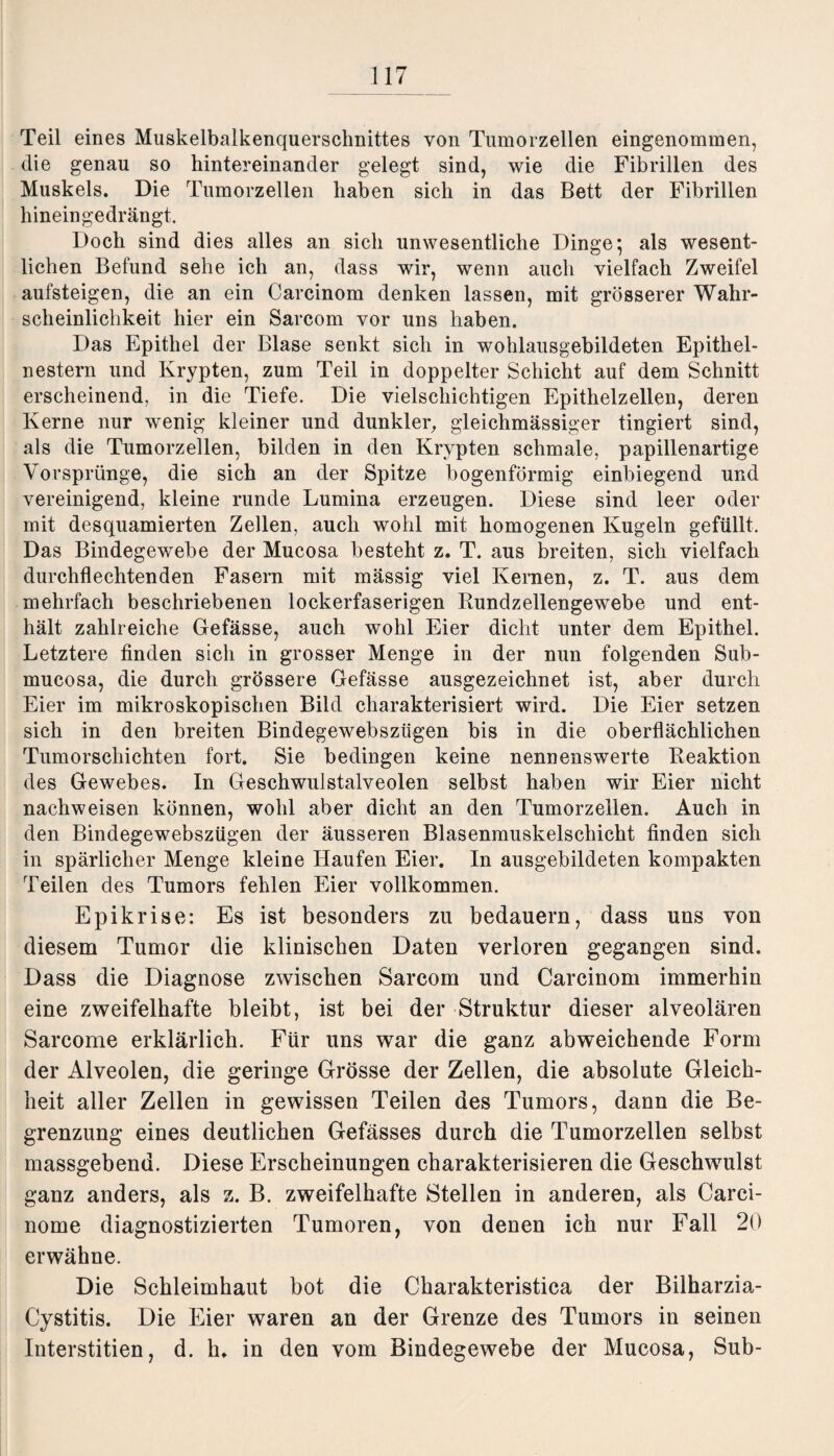 Teil eines Muskelbalkenquerschnittes von Tumorzellen eingenommen, die genau so hintereinander gelegt sind, wie die Fibrillen des Muskels. Die Tumorzellen haben sich in das Bett der Fibrillen hineingedrängt. Doch sind dies alles an sich unwesentliche Dinge; als wesent¬ lichen Befund sehe ich an, dass wir, wenn auch vielfach Zweifel aufsteigen, die an ein Carcinom denken lassen, mit grösserer Wahr¬ scheinlichkeit hier ein Sarcom vor uns haben. Das Epithel der Blase senkt sich in wohlausgebildeten Epithel¬ nestern und Krypten, zum Teil in doppelter Schicht auf dem Schnitt erscheinend, in die Tiefe. Die vielschichtigen Epithelzellen, deren Kerne nur wenig kleiner und dunkler, gleichmässiger tingiert sind, als die Tumorzellen, bilden in den Krypten schmale, papillenartige Vorsprünge, die sich an der Spitze bogenförmig einbiegend und vereinigend, kleine runde Lumina erzeugen. Diese sind leer oder mit desquamierten Zellen, auch wohl mit homogenen Kugeln gefüllt. Das Bindegewebe der Mucosa besteht z. T. aus breiten, sich vielfach durchflechtenden Fasern mit massig viel Kernen, z. T. aus dem mehrfach beschriebenen lockerfaserigen Rundzellengewebe und ent¬ hält zahlreiche Gefässe, auch wohl Eier dicht unter dem Epithel. Letztere finden sich in grosser Menge in der nun folgenden Sub- mucosa, die durch grössere Gefässe ausgezeichnet ist, aber durch Eier im mikroskopischen Bild charakterisiert wird. Die Eier setzen sich in den breiten Bindegewebszügen bis in die oberflächlichen Tumorschichten fort. Sie bedingen keine nennenswerte Reaktion des Gewebes. In Geschwulstalveolen selbst haben wir Eier nicht nachweisen können, wohl aber dicht an den Tumorzellen. Auch in den Bindegewebszügen der äusseren Blasenmuskelschicht finden sich in spärlicher Menge kleine Haufen Eier. In ausgebildeten kompakten Teilen des Tumors fehlen Eier vollkommen. Epikrise: Es ist besonders zu bedauern, dass uns von diesem Tumor die klinischen Daten verloren gegangen sind. Dass die Diagnose zwischen Sarcom und Carcinom immerhin eine zweifelhafte bleibt, ist bei der Struktur dieser alveolären Sarcome erklärlich. Für uns war die ganz abweichende Form der Alveolen, die geringe Grösse der Zellen, die absolute Gleich¬ heit aller Zellen in gewissen Teilen des Tumors, dann die Be¬ grenzung eines deutlichen Gefässes durch die Tumorzellen selbst massgebend. Diese Erscheinungen charakterisieren die Geschwulst ganz anders, als z. B. zweifelhafte Stellen in anderen, als Carci- nome diagnostizierten Tumoren, von denen ich nur Fall 20 erwähne. Die Schleimhaut bot die Charakteristica der Bilharzia- Cystitis. Die Eier waren an der Grenze des Tumors in seinen Interstitien, d. h«. in den vom Bindegewebe der Mucosa, Sub-