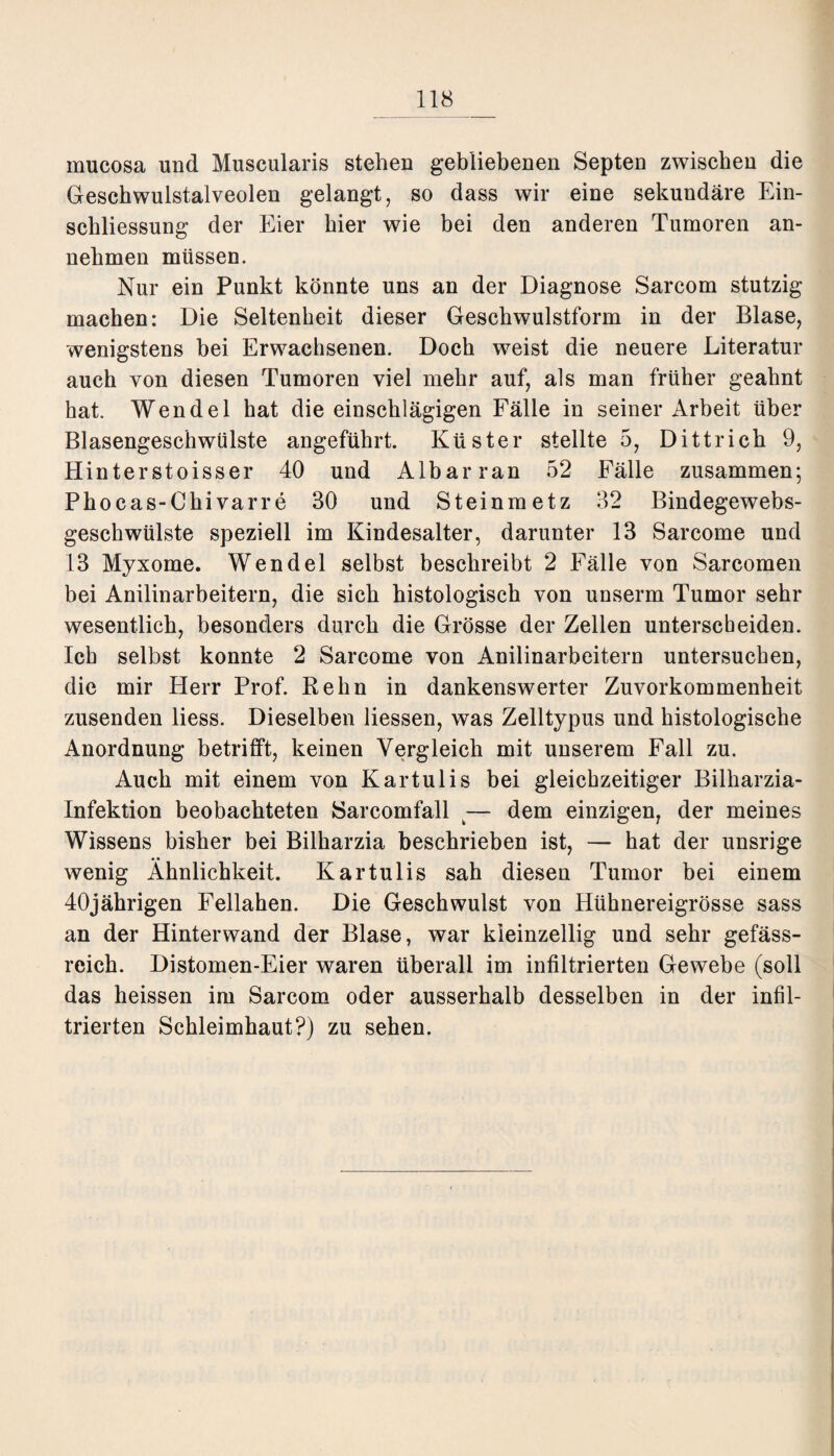 mucosa und Muscularis stehen gebliebenen Septen zwischen die Geschwulstalveolen gelangt, so dass wir eine sekundäre Ein¬ schliessung der Eier hier wie bei den anderen Tumoren an¬ nehmen müssen. Nur ein Punkt könnte uns an der Diagnose Sarcom stutzig machen: Die Seltenheit dieser Geschwulstform in der Blase, wenigstens bei Erwachsenen. Doch weist die neuere Literatur auch von diesen Tumoren viel mehr auf, als man früher geahnt hat. Wendel hat die einschlägigen Fälle in seiner Arbeit über Blasengeschwülste angeführt. Küster stellte 5, Dittrich 9, Hinterstoisser 40 und Albarran 52 Fälle zusammen; Phocas-Chivarre 30 und Steinmetz 32 Bindegewebs- geschwülste speziell im Kindesalter, darunter 13 Sarcome und 13 Myxome. Wendel selbst beschreibt 2 Fälle von Sarcomen bei Anilinarbeitern, die sich histologisch von unserm Tumor sehr wesentlich, besonders durch die Grösse der Zellen unterscheiden. Ich selbst konnte 2 Sarcome von Anilinarbeitern untersuchen, die mir Herr Prof. Relin in dankenswerter Zuvorkommenheit zusenden liess. Dieselben Hessen, was Zelltypus und histologische Anordnung betrifft, keinen Vergleich mit unserem Fall zu. Auch mit einem von Kartulis bei gleichzeitiger Bilharzia- Infektion beobachteten Sarcomfall — dem einzigen, der meines Wissens bisher bei Bilharzia beschrieben ist, — hat der unsrige wenig Ähnlichkeit. Kartulis sah diesen Tumor bei einem 40jährigen Feliahen. Die Geschwulst von Hühnereigrösse sass an der Hinterwand der Blase, war kleinzellig und sehr gefäss- reich. Distomen-Eier waren überall im infiltrierten Gewebe (soll das heissen im Sarcom oder ausserhalb desselben in der infil¬ trierten Schleimhaut?) zu sehen.