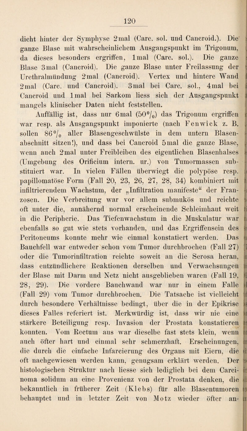 dicht hinter der Symphyse 2 mal (Care. sol. und Cancroid.). Die ganze Blase mit wahrscheinlichem Ausgangspunkt im Trigonum, da dieses besonders ergriffen, lmal (Care. sol.). Die ganze I Blase 3 mal (Cancroid). Die ganze Blase unter Freilassung der fi Urethralmündung 2mal (Cancroid). Vertex und hintere Wand J 2mal (Care, und Cancroid). 3mal bei Care, sol., 4mal bei i Cancroid und lmal bei Sarkom liess sich der Ausgangspunkt I mangels klinischer Daten nicht feststellen. Auffällig ist, dass nur 6mal (50°/0) das Trigonum ergriffen f war resp. als Ausgangspunkt imponierte (nach Fenwick z. B. , sollen 86°/o aller Blasengeschwülste in dem untern Blasen¬ abschnitt sitzen!), und dass bei Cancroid 5mal die ganze Blase, wenn auch 2mal unter Freibleiben des eigentlichen Blasenhalses i; (Umgebung des Orificium intern, ur.) von Tumormassen sub¬ stituiert war. In vielen Fällen überwiegt die polypöse resp. , papillomatöse Form (Fall 20, 23, 26, 27, 28, 34) kombiniert mit f infiltrierendem Wachstum, der „Infiltration manifeste“ der Fran- fj zosen. Die Verbreitung war vor allem submukös und reichte |; oft unter die, annähernd normal erscheinende Schleimhaut weit ri in die Peripherie. Das Tiefenwachstum in die Muskulatur war |j ebenfalls so gut wie stets vorhanden, und das Ergriffensein des |j Peritoneums konnte mehr wie einmal konstatiert werden. Das jjj Bauchfell war entweder schon vom Tumor durchbrochen (Fall 27) j] oder die Tumorinfiltration reichte soweit an die Serosa heran, n dass entzündlichere Beaktionen derselben und Verwachsungen fti der Blase mit Darm und Netz nicht ausgeblieben waren (Fall 19, fi 28, 29). Die vordere Bauchwand war nur in einem Falle jj (Fall 29) vom Tumor durchbrochen. Die Tatsache ist vielleicht n durch besondere Verhältnisse bedingt, über die in der Epikrise u dieses Falles referiert ist. Merkwürdig ist, dass wir nie eine ji stärkere Beteiligung resp. Invasion der Prostata konstatieren u 8] konnten. Vom Rectum aus war dieselbe fast stets klein, wenn u auch öfter hart und einmal sehr schmerzhaft. Erscheinungen, ü die durch die einfache Infarcierung des Organs mit Eiern, die oft nachgewiesen werden kann, genugsam erklärt werden. Der o histologischen Struktur nach liesse sich lediglich bei dem Carci- b noma solidum an eine Provenienz von der Prostata denken, die il bekanntlich in früherer Zeit (Klebs) für alle Blasentumoren k behauptet und in letzter Zeit von Motz wieder öfter an- b