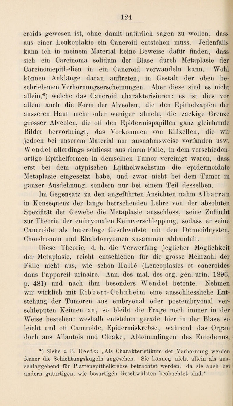 croids gewesen ist, ohne damit natürlich sagen zu wollen, dass aus einer Leukoplakie ein Cancroid entstehen muss. Jedenfalls kann ich in meinem Material keine Beweise dafür finden, dass sich ein Carcinoma solidum der Blase durch Metaplasie der Carcinomepithelien in ein Cancroid verwandeln kann. Wohl können Anklänge daran auftreten, in Gestalt der oben be¬ schriebenen Verhornungserscheinungen. Aber diese sind es nicht allein,*) welche das Cancroid charakterisieren: es ist dies vor allem auch die Form der Alveolen, die den Epithelzapfen der äusseren Haut mehr oder weniger ähneln, die zackige Grenze grosser Alveolen, die oft den Epidermispapillen ganz gleichende Bilder hervorbringt, das Vorkommen von Riffzellen, die wir jedoch bei unserem Material nur ausnahmsweise vorfanden usw. Wendel allerdings schliesst aus einem Falle, in dem verschieden¬ artige Epithelformen in demselben Tumor vereinigt waren, dass erst bei dem atypischen Epithelwachstum die epidermoidale Metaplasie eingesetzt habe, und zwar nicht bei dem Tumor in ganzer Ausdehnung, sondern nur bei einem Teil desselben. Im Gegensatz zu den angeführten Ansichten nahm Albarran in Konsequenz der lange herrschenden Lehre von der absoluten Spezifität der Gewebe die Metaplasie ausschloss, seine Zuflucht zur Theorie der embryonalen Keimverschleppung, sodass er seine Cancroide als heterologe Geschwülste mit den Dermoidcysten, Chondromen und Rhabdomyomen zusammen abhandelt. Diese Theorie, d. h. die Verwerfung jeglicher Möglichkeit der Metaplasie, reicht entschieden für die grosse Mehrzahl der Fälle nicht aus, wie schon Halle (Leucoplasies et cancroides dans l’appareil urinaire. Ann. des mal. des org. gen.-urin. 1896, p. 481) und nach ihm besonders Wendel betonte. Nehmen wir wirklich mit Ribbert-Cohnheim eine ausschliessliche Ent- ! stehung der Tumoren aus embryonal oder postembryonal ver¬ schleppten Keimen an, so bleibt die Frage noch immer in der Weise bestehen: weshalb entstehen gerade hier in der Blase so leicht und oft Cancroide, Epidermiskrebse, während das Organ doch aus Allantois und Cloake, Abkömmlingen des Entoderms, ! — *) Siehe z. B. Deetz: „Als Charakteristikum der Verhornung werden ferner die Schichtungskugeln angesehen. Sie können nicht allein als aus¬ schlaggebend für Plattenepithelkrebse betrachtet werden, da sie auch bei andern gutartigen, wie bösartigen Geschwülsten beobachtet sind.“