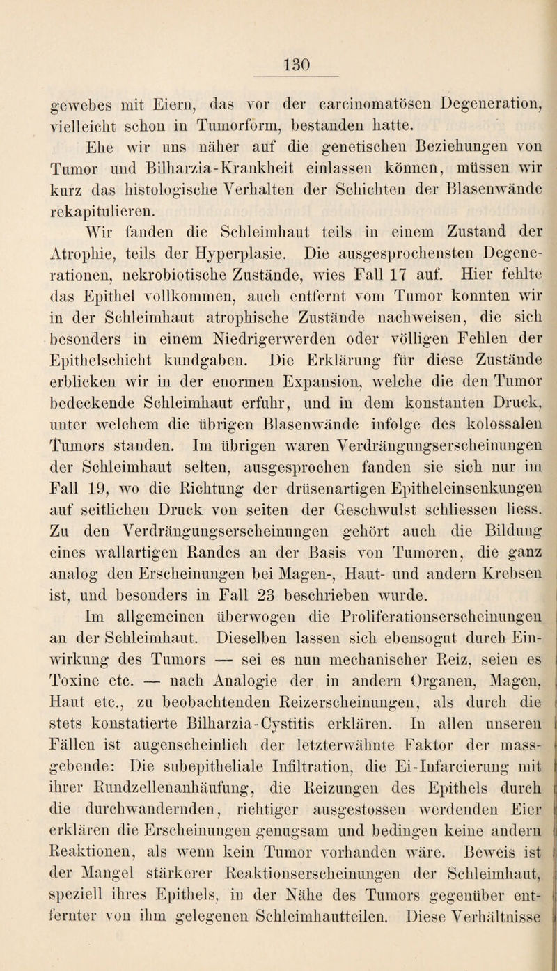 gewebes mit Eiern, das vor der carcinomatösen Degeneration, vielleicht schon in Tumorform, bestanden hatte. Ehe wir uns näher auf die genetischen Beziehungen von Tumor und Bilharzia-Krankheit einlassen können, müssen wir kurz das histologische Verhalten der Schichten der Blasenwände rekapitulieren. Wir fanden die Schleimhaut teils in einem Zustand der Atrophie, teils der Hyperplasie. Die ausgesprochensten Degene¬ rationen, nekrobiotische Zustände, wies Fall 17 auf. Hier fehlte das Epithel vollkommen, auch entfernt vom Tumor konnten wir in der Schleimhaut atrophische Zustände nachweisen, die sich besonders in einem Niedrigerwerden oder völligen Fehlen der Epithelschicht kundgaben. Die Erklärung für diese Zustände erblicken wir in der enormen Expansion, welche die den Tumor bedeckende Schleimhaut erfuhr, und in dem konstanten Druck, unter welchem die übrigen Blasenwände infolge des kolossalen Tumors standen. Im übrigen waren Verdrängungserscheinungen der Schleimhaut selten, ausgesprochen fanden sie sich nur im Fall 19, wo die Richtung der drüsenartigen Epitheleinsenkungen auf seitlichen Druck von seiten der Geschwulst schliessen liess. Zu den Verdrängungserscheinungen gehört auch die Bildung eines wallartigen Randes an der Basis von Tumoren, die ganz analog den Erscheinungen bei Magen-, Haut- und andern Krebsen ist, und besonders in Fall 23 beschrieben wurde. Im allgemeinen überwogen die Proliferationserscheinungen an der Schleimhaut. Dieselben lassen sich ebensogut durch Ein¬ wirkung des Tumors — sei es nun mechanischer Reiz, seien es Toxine etc. — nach Analogie der in andern Organen, Magen, Haut etc., zu beobachtenden Reizerscheinungen, als durch die stets konstatierte Bilharzia-Cystitis erklären. In allen unseren Fällen ist augenscheinlich der letzterwähnte Faktor der mass¬ gebende: Die subepitheliale Infiltration, die Ei-Infarcierung mit | ihrer Rundzellenanhäufung, die Reizungen des Epithels durch || die durchwandernden, richtiger ausgestossen werdenden Eier t erklären die Erscheinungen genugsam und bedingen keine andern | Reaktionen, als wenn kein Tumor vorhanden wäre. Beweis ist der Mangel stärkerer Reaktionserscheinungen der Schleimhaut, speziell ihres Epithels, in der Nähe des Tumors gegenüber ent¬ fernter von ihm gelegenen Schleimhautteilen. Diese Verhältnisse