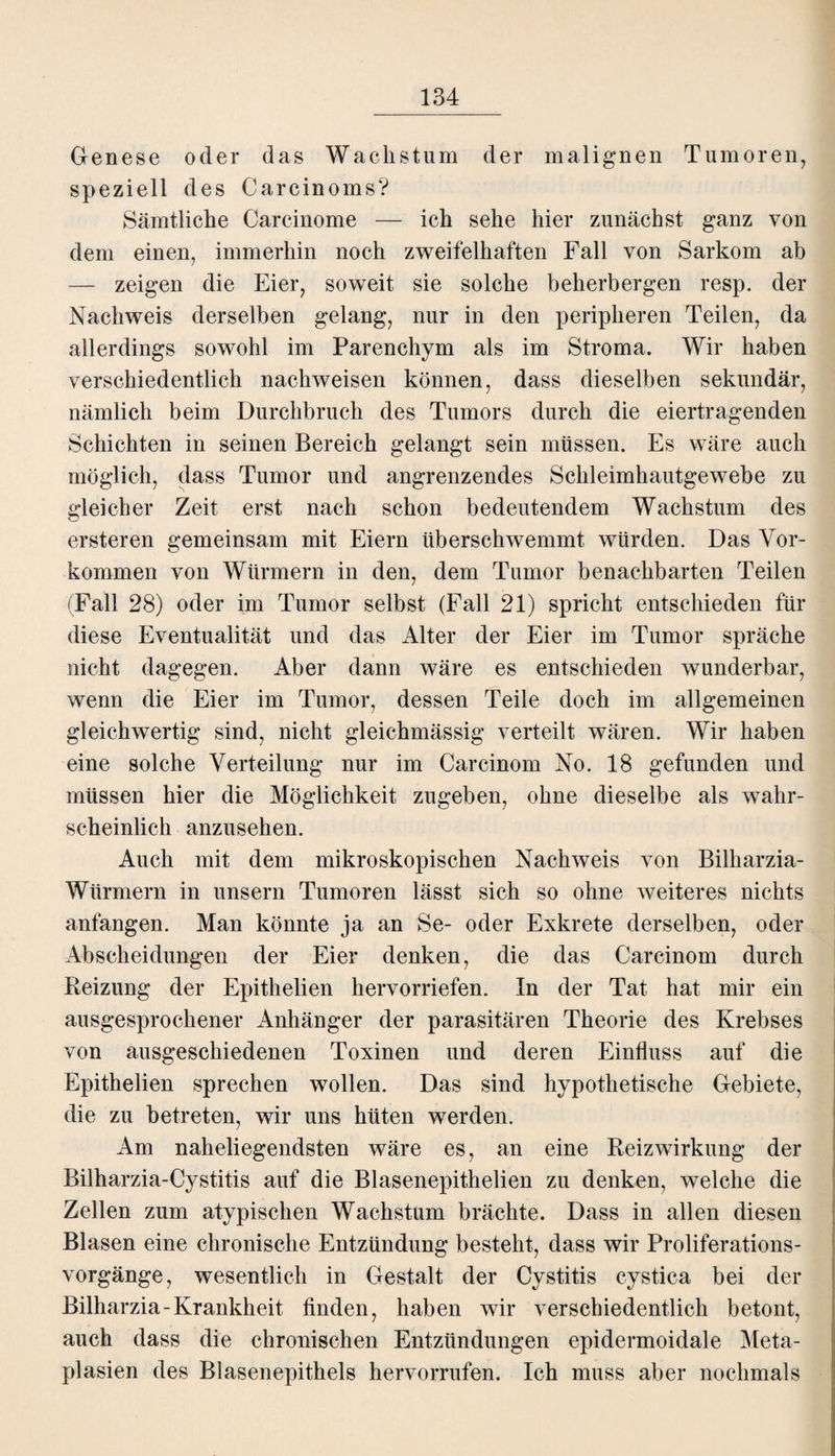 Genese oder das Wachstum der malignen Tumoren, speziell des Carcinoms? Sämtliche Carcinome — ich sehe hier zunächst ganz von dem einen, immerhin noch zweifelhaften Fall von Sarkom ab — zeigen die Eier, soweit sie solche beherbergen resp. der Nachweis derselben gelang, nur in den peripheren Teilen, da allerdings sowohl im Parenchym als im Stroma. Wir haben verschiedentlich nachweisen können, dass dieselben sekundär, nämlich beim Durchbruch des Tumors durch die eiertragenden Schichten in seinen Bereich gelangt sein müssen. Es wäre auch möglich, dass Tumor und angrenzendes Schleimhautgewebe zu gleicher Zeit erst nach schon bedeutendem Wachstum des ersteren gemeinsam mit Eiern überschwemmt würden. Das Vor¬ kommen von Würmern in den, dem Tumor benachbarten Teilen (Fall 28) oder im Tumor selbst (Fall 21) spricht entschieden für diese Eventualität und das Alter der Eier im Tumor spräche nicht dagegen. Aber dann wäre es entschieden wunderbar, wenn die Eier im Tumor, dessen Teile doch im allgemeinen gleichwertig sind, nicht gleichmässig verteilt wären. Wir haben eine solche Verteilung nur im Carcinom No. 18 gefunden und müssen hier die Möglichkeit zugeben, ohne dieselbe als wahr¬ scheinlich anzusehen. Auch mit dem mikroskopischen Nachweis von Bilharzia- Würmern in unsern Tumoren lässt sich so ohne weiteres nichts anfangen. Man könnte ja an Se- oder Exkrete derselben, oder Abscheidungen der Eier denken, die das Carcinom durch Beizung der Epithelien hervorriefen. In der Tat hat mir ein ausgesprochener Anhänger der parasitären Theorie des Krebses von ausgeschiedenen Toxinen und deren Einfluss auf die Epithelien sprechen wollen. Das sind hypothetische Gebiete, die zu betreten, wir uns hüten werden. Am naheliegendsten wäre es, an eine Reizwirkung der Bilharzia-Cystitis auf die Blasenepithelien zu denken, welche die Zellen zum atypischen Wachstum brächte. Dass in allen diesen Blasen eine chronische Entzündung besteht, dass wir Proliferations¬ vorgänge, wesentlich in Gestalt der Cystitis cystica bei der Bilharzia-Krankheit finden, haben wir verschiedentlich betont, auch dass die chronischen Entzündungen epidermoidale Meta¬ plasien des Blasenepithels hervorrufen. Ich muss aber nochmals