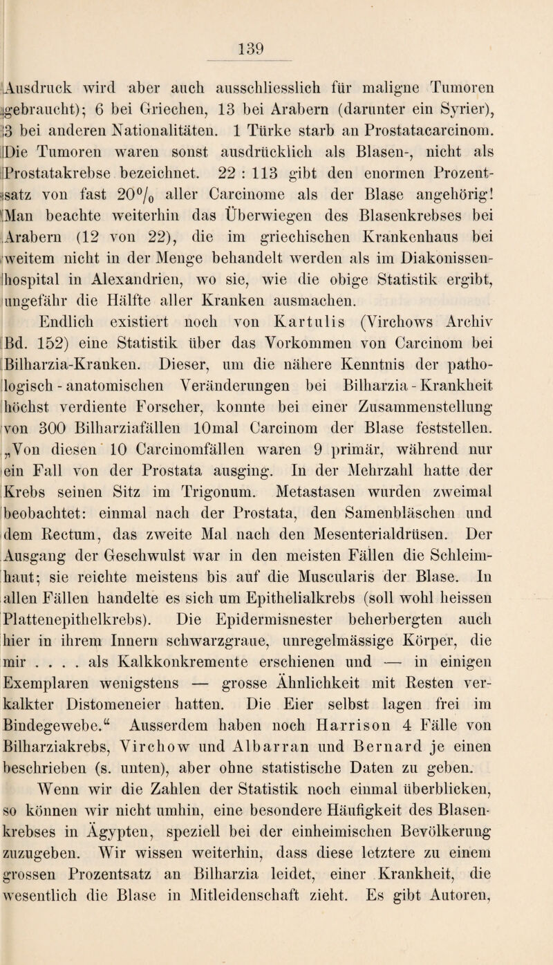 Ausdruck wird aber auch ausschliesslich für maligne Tumoren .-gebraucht); 6 bei Griechen, 13 bei Arabern (darunter ein Syrier), ;3 bei anderen Nationalitäten. 1 Türke starb an Prostatacarcinom. IDie Tumoren waren sonst ausdrücklich als Blasen-, nicht als fProstatakrebse bezeichnet. 22 : 113 gibt den enormen Prozent¬ satz von fast 20°/0 aller Carcinome als der Blase angehörig! ■Man beachte weiterhin das Überwiegen des Blasenkrebses bei Arabern (12 von 22), die im griechischen Krankenhaus bei weitem nicht in der Menge behandelt werden als im Diakonissen- ihospital in Alexandrien, wo sie, wie die obige Statistik ergibt, ungefähr die Hälfte aller Kranken ausmachen. Endlich existiert noch von Kartulis (Virchows Archiv Bd. 152) eine Statistik über das Vorkommen von Carcinom bei Bilharzia-Kranken. Dieser, um die nähere Kenntnis der patho¬ logisch-anatomischen Veränderungen bei Bilharzia - Krankheit höchst verdiente Forscher, konnte bei einer Zusammenstellung von 300 Bilharziafällen 10mal Carcinom der Blase feststellen. ,,Von diesen 10 Carcinomfällen waren 9 primär, während nur ein Fall von der Prostata ausging. In der Mehrzahl hatte der Krebs seinen Sitz im Trigonum. Metastasen wurden zweimal beobachtet: einmal nach der Prostata, den Samenbläschen und dem Rectum, das zweite Mal nach den Mesenterialdrüsen. Der Ausgang der Geschwulst war in den meisten Fällen die Schleim¬ haut; sie reichte meistens bis auf die Muscularis der Blase. In allen Fällen handelte es sich um Epithelialkrebs (soll wohl heissen Plattenepithelkrebs). Die Epidermisnester beherbergten auch hier in ihrem Innern schwarzgraue, unregelmässige Körper, die mir .... als Kalkkonkremente erschienen und — in einigen Exemplaren wenigstens — grosse Ähnlichkeit mit Resten ver¬ kalkter Distomeneier hatten. Die Eier selbst lagen frei im Bindegewebe.u Ausserdem haben noch Harrison 4 Fälle von Bilharziakrebs, Virchow und Albarran und Bernard je einen beschrieben (s. unten), aber ohne statistische Daten zu geben. Wenn wir die Zahlen der Statistik noch einmal überblicken, so können wir nicht umhin, eine besondere Häufigkeit des Blasen¬ krebses in Ägypten, speziell bei der einheimischen Bevölkerung zuzugeben. Wir wissen weiterhin, dass diese letztere zu einem grossen Prozentsatz an Bilharzia leidet, einer Krankheit, die wesentlich die Blase in Mitleidenschaft zieht. Es gibt Autoren,