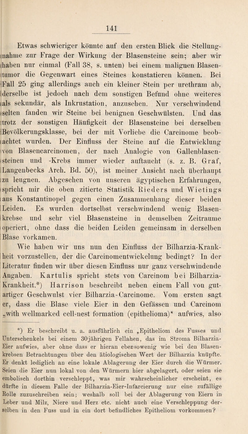 Etwas schwieriger könnte auf den ersten Blick die Stellung¬ nahme zur Frage der Wirkung der Blasensteine sein; aber wir haben nur einmal (Fall 38, s. unten) bei einem malignen Blasen- jtumor die Gegenwart eines Steines konstatieren können. Bei IFall 25 ging allerdings auch ein kleiner Stein per urethram ab, derselbe ist jedoch nach dem sonstigen Befund ohne weiteres ■als sekundär, als Inkrustation, anzusehen. Nur verschwindend gelten fanden wir Steine bei benignen Geschwülsten. Und das Itrotz der sonstigen Häufigkeit der Blasensteine bei derselben IBevölkerungsklasse, bei der mit Vorliebe die Carcinome beob¬ achtet wurden. Der Einfluss der Steine auf die Entwicklung ivon Blasencarcinomen, der nach Analogie von Gallenblasen- isteinen und -Krebs immer wieder auftaucht (s. z. B. Graf, Rangenbecks Arch. Bd. 50), ist meiner Ansicht nach überhaupt izu leugnen. Abgesehen von unseren ägyptischen Erfahrungen, ■spricht mir die oben zitierte Statistik Rieders und Wietings (aus Konstantinopel gegen einen Zusammenhang dieser beiden 'Leiden. Es wurden dortselbst verschwindend wenig Blasen¬ krebse und sehr viel Blasensteine in demselben Zeiträume ioperiert, ohne dass die beiden Leiden gemeinsam in derselben Blase vorkamen. Wie haben wir uns nun den Einfluss der Bilharzia-Krank- heit vorzustellen, der die Carcinomentwickelung bedingt? In der Literatur finden wir über diesen Einfluss nur ganz verschwindende Angaben. Kartulis spricht stets von Carcinom bei Bilharzia- Krankheit.*) Harrison beschreibt neben einem Fall von gut¬ artiger Geschwulst vier Bilharzia-Carcinome. Vom ersten sagt er, dass die Blase viele Eier in den Gefässen und Carcinom „with wellmarked cell-nest formation (epithelioma) “ aufwies, also *) Er beschreibt u. a. ausführlich ein „Epitheliom des Fusses und Unterschenkels bei einem 30jährigen Fellahen, das im Stroma Bilharzia- Eier aufwies, aber ohne dass er hieran ebensowenig wie bei den Blasen¬ krebsen Betrachtungen über den ätiologischen Wert der Bilharzia knüpfte. Er denkt lediglich an eine lokale Ablagerung der Eier durch die Würmer. Seien die Eier nun lokal von den Würmern hier abgelagert, oder seien sie embolisch dorthin verschleppt, was mir wahrscheinlicher erscheint, es dürfte in diesem Falle der Bilharzia-Eier-Infarcierung nur eine zufällige Rolle zuzuschreiben sein; weshalb soll bei der Ablagerung von Eiern in Leber und Milz, Niere und Herz etc. nicht auch eine Verschleppung der¬ selben in den Fuss und in ein dort befindliches Epitheliom Vorkommen?