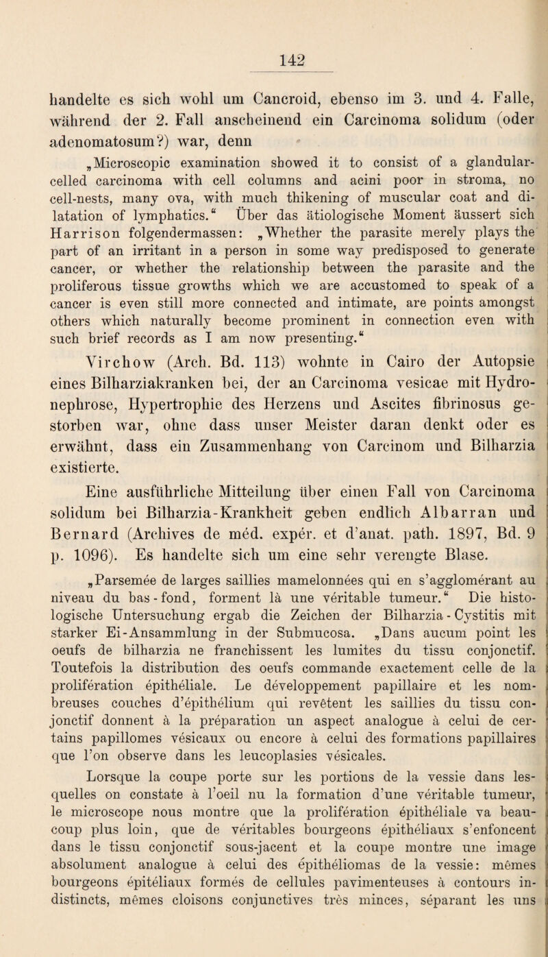 handelte es sich wohl um Cancroid, ebenso im 3. und 4. Falle, während der 2. Fall anscheinend ein Carcinoma solidum (oder adenomatosum?) war, denn „Microscopic examination sbowed it to consist of a glandular- celled carcinoma with cell columns and acini poor in stroma, no cell-nests, many ova, with much thikening of muscular coat and di- latation of lymphatics. “ Über das ätiologische Moment äussert sich H arrison folgendermassen: „Whether the parasite merely plays the part of an irritant in a person in some way predisposed to generate cancer, or whether the relationship between the parasite and the proliferous tissue growths which we are accustomed to speak of a cancer is even still more connected and intimate, are points amongst others which naturally become prominent in connection even with such brief records as I am now presenting.“ Virchow (Arch. Bd. 113) wohnte in Cairo der Autopsie eines Bilharziakranken bei, der an Carcinoma vesicae mit Hydro- nephrose, Hypertrophie des Herzens und Ascites fibrinosus ge¬ storben war, ohne dass unser Meister daran denkt oder es erwähnt, dass ein Zusammenhang von Carcinom und Bilharzia existierte. Eine ausführliche Mitteilung über einen Fall von Carcinoma solidum bei Bilharzia-Krankheit geben endlich Albarran und Bernard (Archives de med. exper. et d’anat. path. 1897, Bd. 9 p. 1096). Es handelte sich um eine sehr verengte Blase. „Parsemee de larges saillies mamelonnees qui en s’agglomerant au niveau du bas-fond, forment lä une veritable tumeur. “ Die histo¬ logische Untersuchung ergab die Zeichen der Bilharzia - Cystitis mit starker Ei-Ansammlung in der Submucosa. „Dans aucum point les oeufs de bilharzia ne franchissent les lumites du tissu conjonctif. Toutefois la distribution des oeufs commande exactement celle de la proliferation epitheliale. Le developpement papillaire et les nom- breuses couches d’epithelium qui revetent les saillies du tissu con¬ jonctif donnent ä la preparation un aspect analogue ä celui de cer- tains papillomes vesicaux ou encore ä celui des formations papillaires que l’on observe dans les leucoplasies vesicales. Lorsque la coupe porte sur les portions de la vessie dans les- quelles on constate ä Foeil nu la formation d’une veritable tumeur, le microscope nous montre que la proliferation epitheliale va beau- coup plus loin, que de veritables bourgeons epitheliaux s’enfoncent dans le tissu conjonctif sous-jacent et la coupe montre une image absolument analogue ä celui des epitheliomas de la vessie: memes bourgeons epiteliaux formes de cellules pavimenteuses ä contours in- distincts, memes cloisons conjunctives tres minces, separant les uns