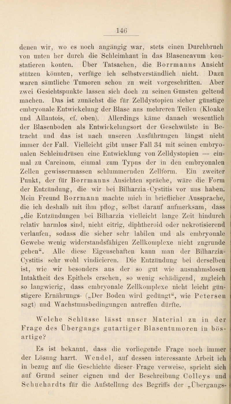 denen wir, wo es noch angängig war, stets einen Durchbruch von unten her durch die Schleimhaut in das Blasencavum kon¬ statieren konten. Über Tatsachen, die Borrmanns Ansicht stützen könnten, verfüge ich selbstverständlich nicht. Dazu waren sämtliche Tumoren schon zu weit vorgeschritten. Aber zwei Gesichtspunkte lassen sich doch zu seinen Gunsten geltend machen. Das ist zunächst die für Zelldystopien sicher günstige embryonale Entwickelung der Blase aus mehreren Teilen (Kloake und Allantois, cf. oben). Allerdings käme danach wesentlich der Blasenboden als Entwickelungsort der Geschwülste in Be¬ tracht und das ist nach unseren Ausführungen längst nicht immer der Fall. Vielleicht gibt unser Fall 34 mit seinen embryo¬ nalen Schleimdrüsen eine Entwicklung von Zelldystopien — ein¬ mal zu Carcinom, einmal zum Typus der in den embryonalen Zellen gewissermassen schlummernden Zellform. Ein zweiter Punkt, der für Borrmanns Ansichten spräche, wäre die Form der Entzündung, die wir bei Billiarzia-Cystitis vor uns haben. Mein Freund Borrmann machte mich in brieflicher Aussprache, die ich deshalb mit ihm pflog, selbst darauf aufmerksam, dass „die Entzündungen bei Bilkarzia vielleicht lange Zeit hindurch relativ harmlos sind, nicht eitrig, diphtheroid oder nekrotisierend verlaufen, sodass die sicher sehr labilen und als embryonale Gewebe wenig widerstandsfähigen Zellkomplexe nicht zugrunde gehen“. Alle diese Eigenschaften kann man der Bilharzia- Cvstitis sehr wohl vindicieren. Die Entzündung bei derselben ist, wie wir besonders aus der so gut wie ausnahmslosen Intaktheit des Epithels ersehen, so wenig schädigend, zugleich so langwierig, dass embryonale Zellkomplexe nicht leicht gün- i stigere Ernährungs- („Der Boden wird gedüngt“, wie Petersen i sagt) und Wachstumsbedingungen antreffen dürfte. Welche Schlüsse Frage des Übergangs o o o artige? O lässt unser Material zu in der gutartiger Blasentumoren in bös- I Es ist bekannt, dass die vorliegende Frage noch immer der Lösung harrt. Wendel, auf dessen interessante Arbeit ich in bezug auf die Geschichte dieser-Frage verweise, spricht sich auf Grund seiner eignen und der Beschreibung Colleys und Schuchardts für die Aufstellung des Begriffs der „Übergangs-