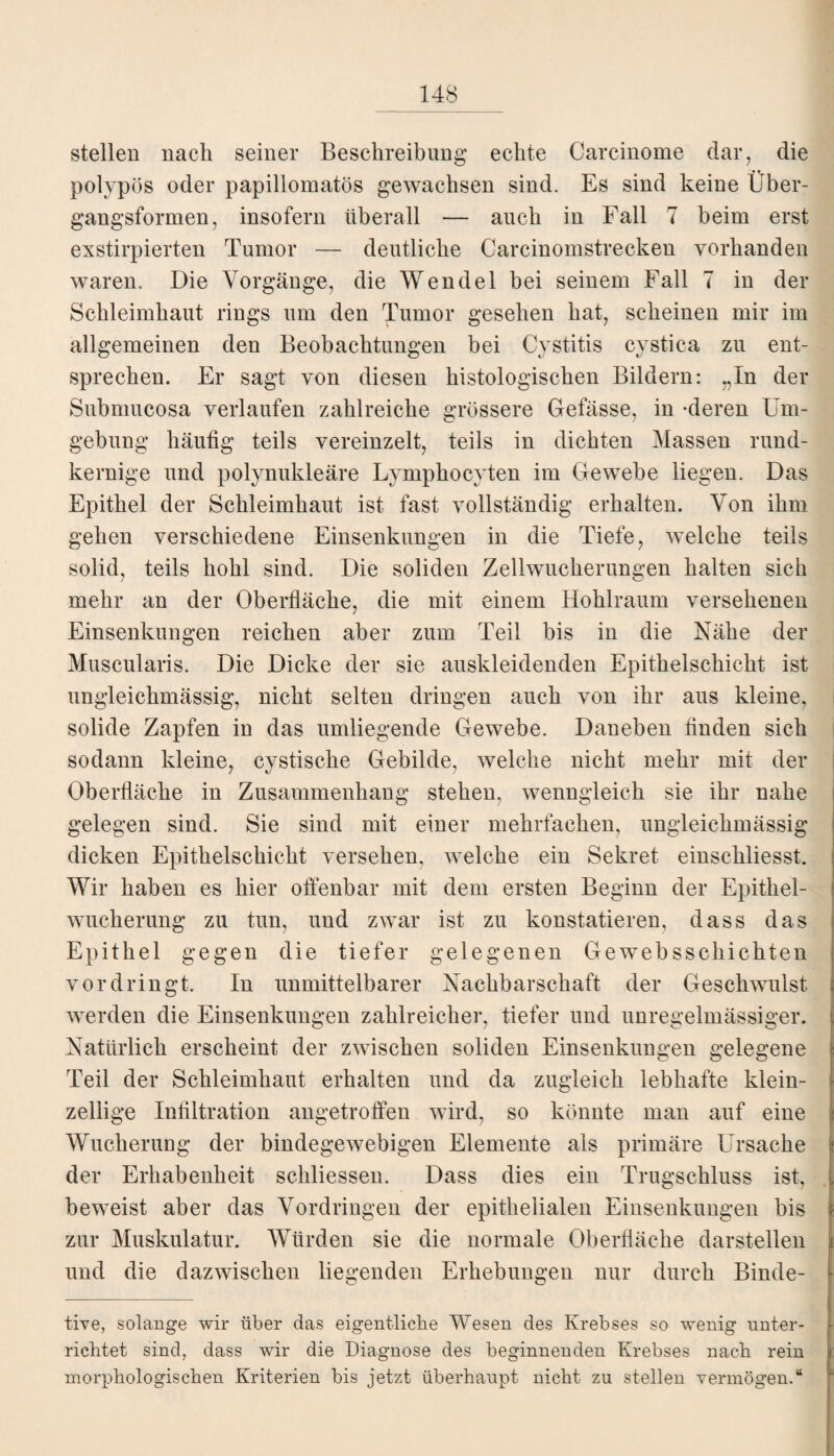 stellen nach seiner Beschreibung echte Carcinome dar, die polypös oder papillomatös gewachsen sind. Es sind keine Über¬ gangsformen, insofern überall — auch in Fall 7 beim erst exstirpierten Tumor — deutliche Carcinomstrecken vorhanden waren. Die Vorgänge, die Wendel bei seinem Fall 7 in der Schleimhaut rings um den Tumor gesehen hat, scheinen mir im allgemeinen den Beobachtungen bei Cystitis cystica zu ent¬ sprechen. Er sagt von diesen histologischen Bildern: „In der Subnmcosa verlaufen zahlreiche grössere Gefässe, in -deren Um¬ gebung häufig teils vereinzelt, teils in dichten Massen rund¬ kernige und polynukleäre Lympkocyten im Gewebe liegen. Das Epithel der Schleimhaut ist fast vollständig erhalten. Von ihm gehen verschiedene Einsenkungen in die Tiefe, welche teils solid, teils hohl sind. Die soliden Zellwucherungen halten sich mehr an der Oberfläche, die mit einem Hohlraum versehenen Einsenkungen reichen aber zum Teil bis in die Nähe der Muscularis. Die Dicke der sie auskleidenden Epithelschicht ist ungleichmässig, nicht selten dringen auch von ihr aus kleine, solide Zapfen in das umliegende Gewebe. Daneben finden sich sodann kleine, cystiscke Gebilde, welche nicht mehr mit der Oberfläche in Zusammenhang stehen, wenngleich sie ihr nahe gelegen sind. Sie sind mit einer mehrfachen, ungleichmässig dicken Epithelschicht versehen, welche ein Sekret einschliesst. Wir haben es hier offenbar mit dem ersten Beginn der Epithel¬ wucherung zu tun, uud zwar ist zu konstatieren, dass das Epithel gegen die tiefer gelegenen Gewebsschickten vordringt. In unmittelbarer Nachbarschaft der Geschwulst werden die Einsenkungen zahlreicher, tiefer und unregelmässiger. Natürlich erscheint der zwischen soliden Einsenkungen gelegene Teil der Schleimhaut erhalten und da zugleich lebhafte klein¬ zellige Infiltration angetroffen wird, so könnte man auf eine Wucherung der bindegewebigen Elemente als primäre Ursache der Erhabenheit schliessen. Dass dies ein Trugschluss ist, beweist aber das Vordringen der epithelialen Einsenkungen bis zur Muskulatur. Würden sie die normale Oberfläche darstellen und die dazwischen liegenden Erhebungen nur durch Binde- tive, solange wir über das eigentliche Wesen des Krebses so wenig unter¬ richtet sind, dass wir die Diagnose des beginnenden Krebses nach rein morphologischen Kriterien bis jetzt überhaupt nicht zu stellen vermögen.“