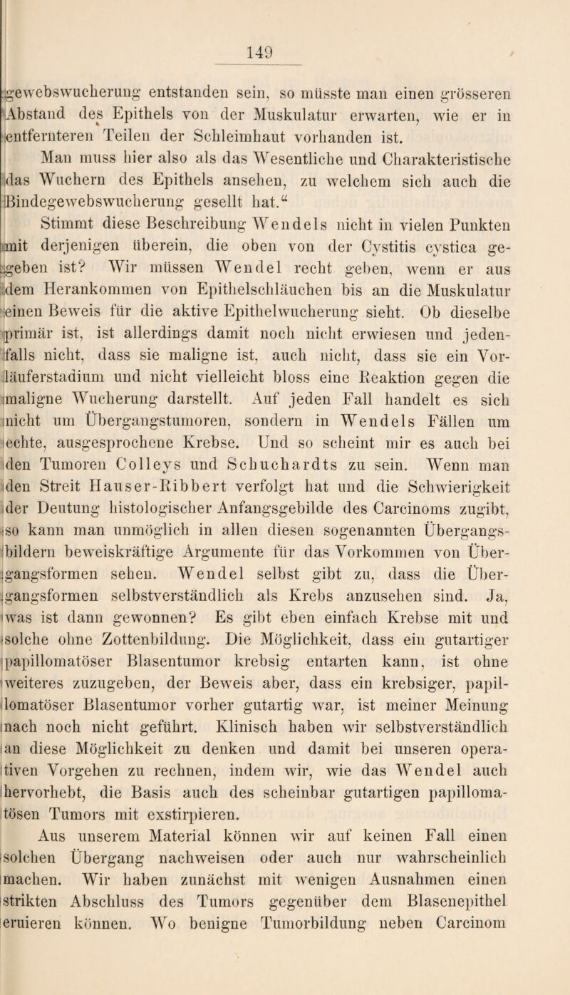 Gewebswucherung entstanden sein, so müsste man einen grösseren ^Abstand des Epithels von der Muskulatur erwarten, wie er in •entfernteren Teilen der Schleimhaut vorhanden ist. Man muss hier also als das Wesentliche und Charakteristische ;das Wuchern des Epithels ansehen, zu welchem sich auch die IBindegewebswucherung gesellt hat.a Stimmt diese Beschreibung Wendeis nicht in vielen Punkten mit derjenigen überein, die oben von der Cystitis cystica ge¬ geben ist? Wir müssen Wendel recht geben, wenn er aus dem Herankommen von Epithelschläuchen bis an die Muskulatur >-einen Beweis für die aktive Epithelwucherung sieht. Ob dieselbe iprimär ist, ist allerdings damit noch nicht erwiesen und jeden¬ falls nicht, dass sie maligne ist, auch nicht, dass sie ein Vor¬ läuferstadium und nicht vielleicht bloss eine Reaktion gegen die maligne Wucherung darstellt. Auf jeden Fall handelt es sich inicht um Übergangstumoren, sondern in Wendeis Fällen um sechte, ausgesprochene Krebse. Und so scheint mir es auch bei iden Tumoren Colleys und Schuchardts zu sein. Wenn man iden Streit Hauser-Ribbert verfolgt hat und die Schwierigkeit /der Deutung histologischer Anfangsgebilde des Carcinoms zugibt, iso kann man unmöglich in allen diesen sogenannten Übergangs- Fildern beweiskräftige Argumente für das Vorkommen von Über- jgangsformen sehen. Wendel selbst gibt zu, dass die Über- igangsformen selbstverständlich als Krebs anzusehen sind. Ja, iwas ist dann gewonnen? Es gibt eben einfach Krebse mit und -solche ohne Zottenbildung. Die Möglichkeit, dass ein gutartiger papillomatöser Blasentumor krebsig entarten kann, ist ohne (weiteres zuzugeben, der Beweis aber, dass ein krebsiger, papil¬ lomatöser Blasentumor vorher gutartig war, ist meiner Meinung mach noch nicht geführt. Klinisch haben wir selbstverständlich ian diese Möglichkeit zu denken und damit bei unseren opera¬ tiven Vorgehen zu rechnen, indem wir, wie das Wendel auch Fervorhebt, die Basis auch des scheinbar gutartigen papilloma- tösen Tumors mit exstirpieren. Aus unserem Material können wir auf keinen Fall einen 'solchen Übergang nachweisen oder auch nur wahrscheinlich 'machen. Wir haben zunächst mit wenigen Ausnahmen einen 'Strikten Abschluss des Tumors gegenüber dem Blasenepithel eruieren können. Wo benigne Tumorbildung neben Carcinom