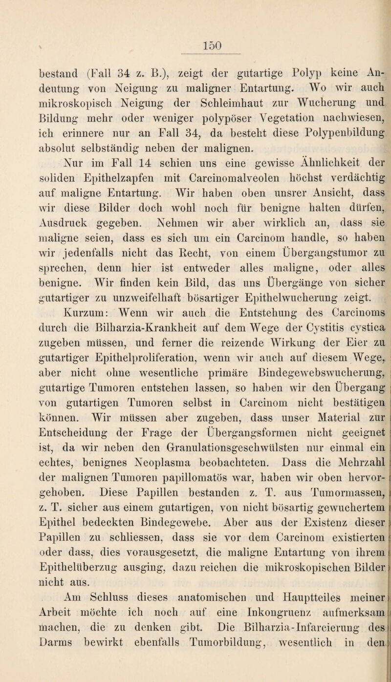 bestand (Fall 34 z. B.), zeigt der gutartige Polyp keine x4n- deutung von Neigung zu maligner Entartung. Wo wir auch mikroskopisch Neigung der Schleimhaut zur Wucherung und Bildung mehr oder weniger polypöser Vegetation nachwiesen, ich erinnere nur an Fall 34, da besteht diese Polypenbildung absolut selbständig neben der malignen. Nur im Fall 14 schien uns eine gewisse Ähnlichkeit der soliden Epithelzapfen mit Carcinomalveolen höchst verdächtig auf maligne Entartung. Wir haben oben unsrer Ansicht, dass wir diese Bilder doch wohl noch für benigne halten dürfen, Ausdruck gegeben. Nehmen wir aber wirklich an, dass sie maligne seien, dass es sich um ein Carcinom handle, so haben wir jedenfalls nicht das Kecht, von einem Übergangstumor zu sprechen, denn hier ist entweder alles maligne, oder alles benigne. Wir finden kein Bild, das uns Übergänge von sicher gutartiger zu unzweifelhaft bösartiger Epithelwucherung zeigt. Kurzum: Wenn wir auch die Entstehung des Carcinoms durch die Bilharzia-Krankheit auf dem Wege der Cystitis cystica zugeben müssen, und ferner die reizende Wirkung der Eier zu gutartiger Epithelproliferation, wenn wir auch auf diesem Wege, aber nicht ohne wesentliche primäre Bindegewebswucherung, • • gutartige Tumoren entstehen lassen, so haben wir den Übergang ; von gutartigen Tumoren selbst in Carcinom nicht bestätigen können. Wir müssen aber zugeben, dass unser Material zur i Entscheidung der Frage der Übergangsformen nicht geeignet ist, da wir neben den Granulationsgeschwülsten nur einmal ein i echtes, benignes Neoplasma beobachteten. Dass die Mehrzahl der malignen Tumoren papillomatös wTar, haben wir oben hervor- j gehoben. Diese Papillen bestanden z. T. aus Tumormassen, ( z. T. sicher aus einem gutartigen, von nicht bösartig gewuchertem i Epithel bedeckten Bindegewebe. Aber aus der Existenz dieser I Papillen zu sekliessen, dass sie vor dem Carcinom existierten: oder dass, dies vorausgesetzt, die maligne Entartung von ihrem Epithelüberzug ausging, dazu reichen die mikroskopischen Bilder > nicht aus. Am Schluss dieses anatomischen und Hauptteiles meiner; Arbeit möchte ich noch auf eine Inkongruenz aufmerksam ji machen, die zu denken gibt. Die Bilharzia-Infarcierung des! Darms bewirkt ebenfalls Tumorbildung, wesentlich in den;.